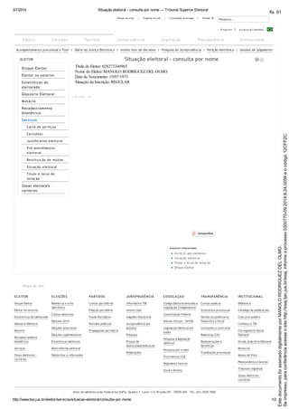 3/7/2014 Situação eleitoral - consulta por nome — Tribunal Superior Eleitoral
http://www.tse.jus.br/eleitor/servicos/situacao-eleitoral/consulta-por-nome 1/2
Acompanhamento processual e Push | Diário da Justiça Eletrônico | Inteiro teor de decisões | Pesquisa de Jurisprudência | Petição eletrônica | Sessões de julgamento
ELEITOR
Disque-Eleitor
Eleitor no exterior
Estatísticas de
eleitorado
Glossário Eleitoral
Mesário
Recadastramento
biométrico
Serviços
Carta de serviç os
Certidões
Justific ativa eleitoral
Pré-atendimento
eleitoral
Restituiç ão de multas
Situaç ão eleitoral
Título e loc al de
votaç ão
Zonas eleitorais -
cartórios
Assuntos relacionados
Serviços aos eleitores
Situação eleitoral
Título e local de votação
Disque-Eleitor
Compartilhar
Mapa do site
ELEITOR
Disque-Eleitor
Eleitor no exterior
Estatísticas de eleitorado
Glossário Eleitoral
Mesário
Recadastramento
biométrico
Serviços
Zonas eleitorais -
cartórios
ELEIÇÕES
Biometria e urna
eletrônica
Contas eleitorais
Eleições 2014
Eleições anteriores
Eleições suplementares
Estatísticas eleitorais
Minirreforma eleitoral
Plebiscitos e referendos
PARTIDOS
Contas partidárias
Filiação partidária
Fundo Partidário
Partidos políticos
Propaganda partidária
JURISPRUDÊNCIA
Informativo TSE
Inteiro teor
Julgados Históricos
Jurisprudência por
assunto
Pesquisa
Prazos de
desincompatibilização
Publicações
LEGISLAÇÃO
Código Eleitoral Anotado e
Legislação Complementar
Constituição Federal
Diários oficiais - SinTSE
Legislação eleitoral em
áudio
Pesquisa à legislação
eleitoral
Pesquisa por e-mail
Provimentos CGE
Regimento interno
Você e Direito
TRANSPARÊNCIA
Contas públicas
Estatística processual
Gestão orçamentária,
financeira e fiscal
Licitações e contratos
Relatórios CNJ
Remunerações e
benefícios
Tramitação processual
INSTITUCIONAL
Biblioteca
Catálogo de publicações
Concurso público
Conheça o TSE
Corregedoria-Geral
Eleitoral
Escola Judiciária Eleitoral
Ministros
Museu do Voto
Planejamento e Gestão
Tribunais regionais
Zonas eleitorais -
cartórios
Setor de Administração Federal Sul (SAFS), Quadra 7, Lotes 1/2, Brasília/DF – 70070-600 - Tel.: (61) 3030-7000
M apa do site | P ágina inicial | C onteúdo principal | P ortal JE
Pesquisar...
E ng l i s h A c e s s i b i l i d a d e s
Situação eleitoral - consulta por nome
Título de Eleitor: 028273340965
Nome do Eleitor: MANOLO RODRIGUEZ DEL OLMO
Data de Nascimento: 19/07/1973
Situação da Inscrição: REGULAR
v.20131009_1330
Eleitor Eleições Partidos Jurisprudência Legislação Transparência Institucional
Seimpresso,paraconferênciaacesseositehttp://esaj.tjsc.jus.br/esaj,informeoprocesso0300770-09.2014.8.24.0058eocódigo12CFF2C.
EstedocumentofoiassinadodigitalmenteporMANOLORODRIGUEZDELOLMO.
fls. 91
 