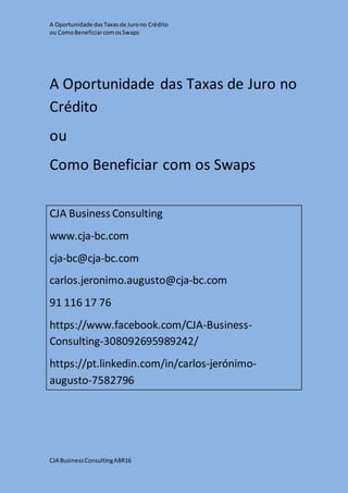 A Oportunidade dasTaxasde Jurono Crédito
ou ComoBeneficiarcomosSwaps
CJA BusinessConsultingABR16
A Oportunidade das Taxas de Juro no
Crédito
ou
Como Beneficiar com os Swaps
CJA Business Consulting
www.cja-bc.com
cja-bc@cja-bc.com
carlos.jeronimo.augusto@cja-bc.com
91 116 17 76
https://www.facebook.com/CJA-Business-
Consulting-308092695989242/
https://pt.linkedin.com/in/carlos-jerónimo-
augusto-7582796
 
