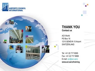 THANK YOU Contact us ACI World  PO Box 16 1215 GENEVA 15 Airport SWITZERLAND Tel: +41 22 717 8585 Fax: +41 22 717 8888 E-mail:  [email_address] www.aci.aero/training 