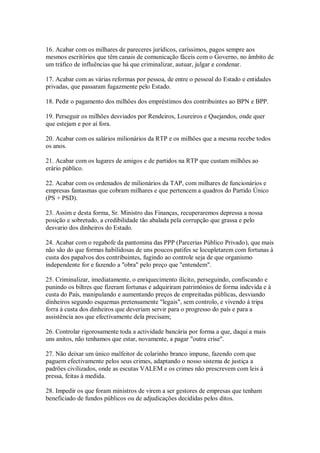 16. Acabar com os milhares de pareceres jurídicos, caríssimos, pagos sempre aos
mesmos escritórios que têm canais de comunicação fáceis com o Governo, no âmbito de
um tráfico de influências que há que criminalizar, autuar, julgar e condenar.

17. Acabar com as várias reformas por pessoa, de entre o pessoal do Estado e entidades
privadas, que passaram fugazmente pelo Estado.

18. Pedir o pagamento dos milhões dos empréstimos dos contribuintes ao BPN e BPP.

19. Perseguir os milhões desviados por Rendeiros, Loureiros e Quejandos, onde quer
que estejam e por aí fora.

20. Acabar com os salários milionários da RTP e os milhões que a mesma recebe todos
os anos.

21. Acabar com os lugares de amigos e de partidos na RTP que custam milhões ao
erário público.

22. Acabar com os ordenados de milionários da TAP, com milhares de funcionários e
empresas fantasmas que cobram milhares e que pertencem a quadros do Partido Único
(PS + PSD).

23. Assim e desta forma, Sr. Ministro das Finanças, recuperaremos depressa a nossa
posição e sobretudo, a credibilidade tão abalada pela corrupção que grassa e pelo
desvario dos dinheiros do Estado.

24. Acabar com o regabofe da pantomina das PPP (Parcerias Público Privado), que mais
não são do que formas habilidosas de uns poucos patifes se locupletarem com fortunas à
custa dos papalvos dos contribuintes, fugindo ao controle seja de que organismo
independente for e fazendo a "obra" pelo preço que "entendem".

25. Criminalizar, imediatamente, o enriquecimento ilícito, perseguindo, confiscando e
punindo os biltres que fizeram fortunas e adquiriram patrimónios de forma indevida e à
custa do País, manipulando e aumentando preços de empreitadas públicas, desviando
dinheiros segundo esquemas pretensamente "legais", sem controlo, e vivendo à tripa
forra à custa dos dinheiros que deveriam servir para o progresso do país e para a
assistência aos que efectivamente dela precisam;

26. Controlar rigorosamente toda a actividade bancária por forma a que, daqui a mais
uns anitos, não tenhamos que estar, novamente, a pagar "outra crise".

27. Não deixar um único malfeitor de colarinho branco impune, fazendo com que
paguem efectivamente pelos seus crimes, adaptando o nosso sistema de justiça a
padrões civilizados, onde as escutas VALEM e os crimes não prescrevem com leis à
pressa, feitas à medida.

28. Impedir os que foram ministros de virem a ser gestores de empresas que tenham
beneficiado de fundos públicos ou de adjudicações decididas pelos ditos.
 