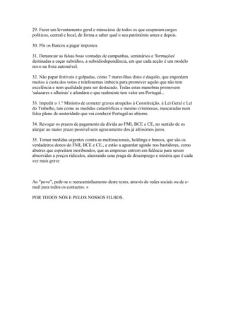 29. Fazer um levantamento geral e minucioso de todos os que ocuparam cargos
políticos, central e local, de forma a saber qual o seu património antes e depois.

30. Pôr os Bancos a pagar impostos.

31. Denunciar as falsas boas vontades de campanhas, seminários e 'formações'
destinadas a caçar subsídios, a subsídiodependência, em que cada acção é um modelo
novo na frota automóvel.

32. Não papar festivais e golpadas, como 7 maravilhas disto e daquilo, que engordam
muitos à custa dos votos e telefonemas imbecis para promover aquilo que não tem
excelência e nem qualidade para ser destacado. Todas estas manobras promovem
'salazares e alheiras' e afundam o que realmente tem valor em Portugal...

33. Impedir o 1.º Ministro de cometer graves atropelos à Constituição, à Lei Geral e Lei
do Trabalho, tais como as medidas catastróficas e mesmo criminosas, mascaradas num
falso plano de austeridade que vai conduzir Portugal ao abismo.

34. Revogar os prazos de pagamento da dívida ao FMI, BCE e CE, no sentido de os
alargar ao maior prazo possível sem agravamento dos já altíssimos juros.

35. Tomar medidas urgentes contra as multinacionais, holdings e bancos, que são os
verdadeiros donos do FMI, BCE e CE., e estão a aguardar agindo nos bastidores, como
abutres que espreitam moribundos, que as empresas entrem em falência para serem
absorvidas a preços ridículos, alastrando uma praga de desemprego e miséria que é cada
vez mais grave



Ao "povo", pede-se o reencaminhamento deste texto, através de redes sociais ou de e-
mail para todos os contactos. »

POR TODOS NÓS E PELOS NOSSOS FILHOS.
 