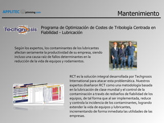 Programa de Optimización de Costes de Tribología Centrada en Fiabilidad - Lubricación Según los expertos, los contaminantes de los lubricantes afectan seriamente la productividad de su empresa, siendo incluso una causa raíz de fallos determinantes en la reducción de la vida de equipos y rodamientos. RCT es la solución integral desarrollada por Techgnosis International para atacar esta problemática. Nuestros expertos diseñaron RCT como una metodología basada en la lubricación de clase mundial y el control de la contaminación a través de rediseños de fiabilidad de los equipos, de tal forma que al ser implementada, reduce y controla la incidencia de los contaminantes, logrando extender la vida de equipos y lubricantes, incrementando de forma inmediata las utilidades de las empresas. Mantenimiento 