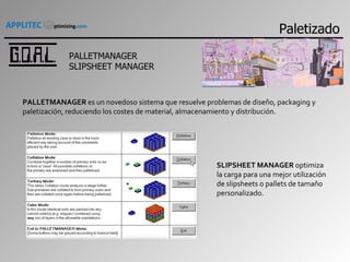 PALLETMANAGER SLIPSHEET MANAGER PALLETMANAGER  es un novedoso sistema que resuelve problemas de diseño, packaging y paletización, reduciendo los costes de material, almacenamiento y distribución. SLIPSHEET MANAGER  optimiza la carga para una mejor utilización de slipsheets o pallets de tamaño personalizado. Paletizado 