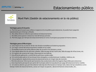 Movil Park (Gestión de estacionamiento en la vía pública) Ventajas para el Usuario: a.- Permite que el usuario que utiliza un espacio en la vía pública para estacionar, lo pueda hacer pagando exactamente por el tiempo utilizado. b.- No utiliza dinero en efectivo para abonar el estacionamiento. c.- No debe preocuparse si estaciona más del tiempo previsto. d.- Permite pagar por tiempos de estacionamientos en otros municipios que posean el mismo sistema. Ventajas para el Municipio: a.- Una mejora en la circulación de las vías donde se establezca el sistema propuesto. b.- Un mejor control del estacionamiento medido en la ciudad. c.- El establecimiento de tarifas diferenciales de acuerdo a los tiempos y zonas. d.- Una rápida detección de vehículos robados, falta de pago de las matrículas, falta de pago de infracciones, etc. e.- Un registro de usuarios de Carga y Descarga de mercaderías. f.- Una eficiente aplicación y control de los permisos residenciales. g.- Un control adecuado en el uso de permisos otorgados a conductores por invalidez, médicos, etc. h.- Una ampliación rápida de las zonas de estacionamiento sin ningún tipo de inversión. i.- Permite adicionar información permanente a los conductores sobre los lugares disponibles para estacionar. j.- Una importante percepción por parte del municipio sobre la recaudación por pago del estacionamiento medido. k.- Un sistema abierto que permite obtener todo tipo de información en tiempo real y datos de tipo estadístico como tiempo medio de estacionamiento, zonas con mayor ocupación, cálculo de factores estacionales, etc. . Estacionamiento público 