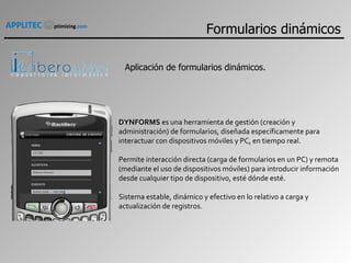 DYNFORMS  es una herramienta de gestión (creación y administración) de formularios, diseñada específicamente para interactuar con dispositivos móviles y PC, en tiempo real. Permite interacción directa (carga de formularios en un PC) y remota (mediante el uso de dispositivos móviles) para introducir información desde cualquier tipo de dispositivo, esté dónde esté. Sistema estable, dinámico y efectivo en lo relativo a carga y actualización de registros. Aplicación de formularios dinámicos. Formularios dinámicos 