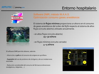 Software DMR, método M.A.A.S.  Optimización consumo gases anestésicos El sistema de  flujos mínimos  proporciona un ahorro en el consumo de gases anestésicos del orden del 85% respecto al sistema de altos flujos (circuito abierto) utilizado actualmente.  - en altos flujos (circuito abierto) 25—30 €/hora   - en flujos mínimos (circuito cerrado) 4—5 €/hora   El software DMR permite obtener, además:   - Ahorro de un  90%  en el consumo de oxígeno en quirófano.   -  Supresión  del uso de protóxico de nitrógeno y de sus instalaciones asociadas.   - Reducción considerable del consumo de fármacos endovenosos (analgésicos, relajantes, …)   Entorno hospitalario 