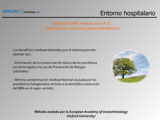 Software DMR, método M.A.A.S.  Optimización consumo gases anestésicos Los beneficios medioambientales que el sistema permite obtener son:   - Eliminación de la contaminación tóxica de los quirófanos (un tema ligado a la Ley de Prevención de Riesgos Laborales).   - Mínima contaminación medioambiental causada por los anestésicos halogenados vertidos a la atmósfera (reducción del 88% en el vapor vertido).   Método avalado por la  European Academy of Anaesthesiology (Oxford University) Entorno hospitalario 