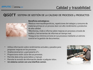 SISTEMA DE GESTIÓN DE LA CALIDAD DE PROCESOS y PRODUCTOS Beneficios estratégicos: Reduce mermas/desperdicios, repeticiones de trabajos y consumo de materias primas en un proceso  lean  con alto rendimiento y productos de alta calidad. Monitoriza, mide e informa sobre mejoras en procesos a través de análisis y herramientas de informes en tiempo real. Asegura los mínimos errores en sus procesos mediante un estricto control en la gestión de documentos. Utiliza información sobre rendimientos actuales y pasados para proponer mejoras en los procesos. Analiza escenarios «¿qué pasaría si?». Proporciona visión 20/20 de sus procesos. Permite  data entry  automático y manual. Permite la revisión de información desde «cualquier sitio». Un sistema común con una interficie común . Calidad y trazabilidad 