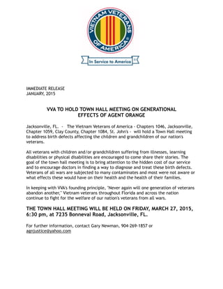 IMMEDIATE RELEASE
JANUARY, 2015


VVA TO HOLD TOWN HALL MEETING ON GENERATIONAL
EFFECTS OF AGENT ORANGE

Jacksonville, FL. - The Vietnam Veterans of America - Chapters 1046, Jacksonville,
Chapter 1059, Clay County, Chapter 1084, St. John's - will hold a Town Hall meeting
to address birth defects affecting the children and grandchildren of our nation's
veterans.

All veterans with children and/or grandchildren suffering from illnesses, learning
disabilities or physical disabilities are encouraged to come share their stories. The
goal of the town hall meeting is to bring attention to the hidden cost of our service
and to encourage doctors in finding a way to diagnose and treat these birth defects.
Veterans of all wars are subjected to many contaminates and most were not aware or
what effects these would have on their health and the health of their families.

In keeping with VVA's founding principle, "Never again will one generation of veterans
abandon another," Vietnam veterans throughout Florida and across the nation
continue to fight for the welfare of our nation's veterans from all wars.
THE TOWN HALL MEETING WILL BE HELD ON FRIDAY, MARCH 27, 2015,
6:30 pm, at 7235 Bonneval Road, Jacksonville, FL.

For further information, contact Gary Newman, 904-269-1857 or
agnjustice@yahoo.com

 