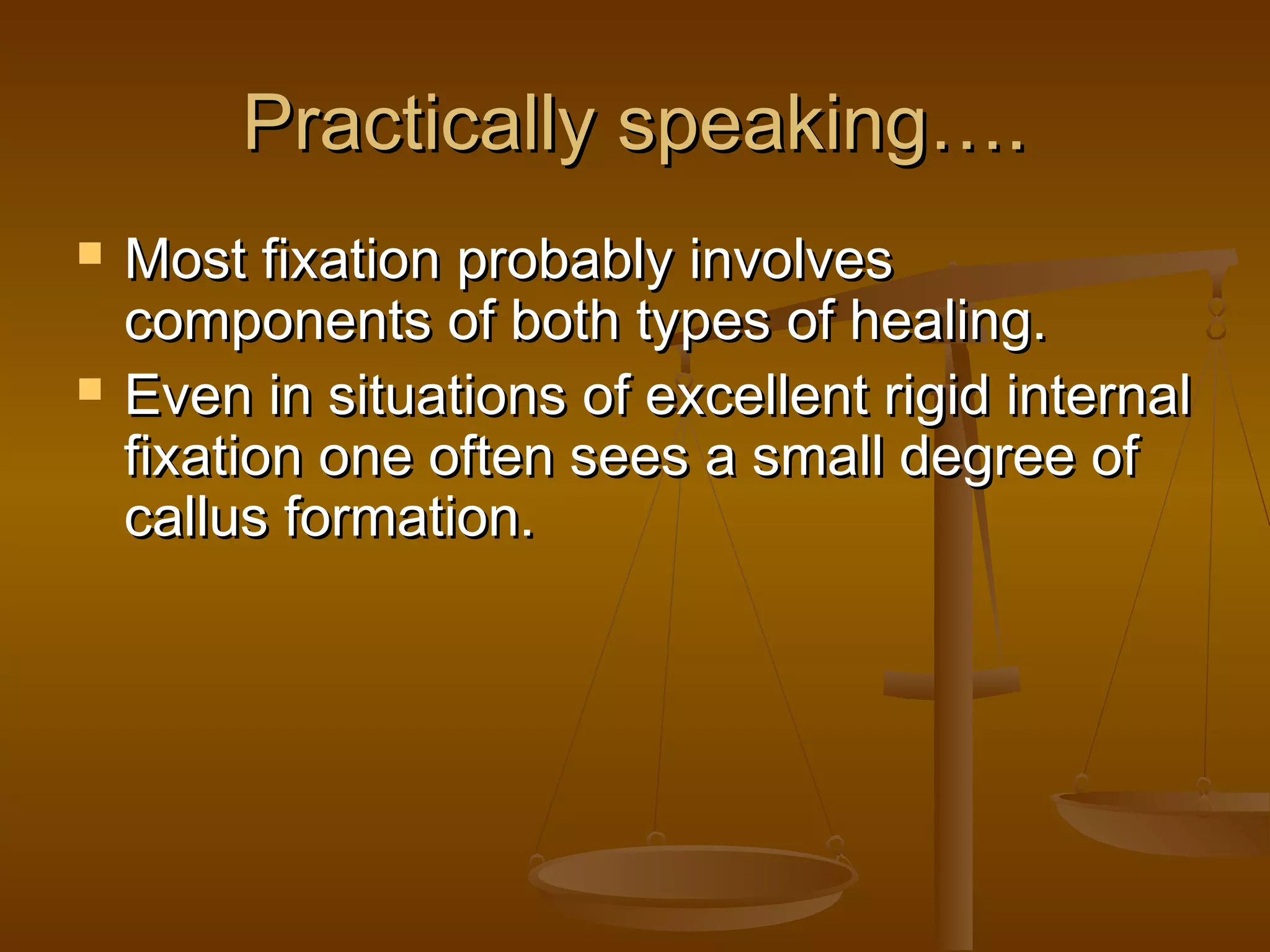 Practically speaking….Practically speaking….
 Most fixation probably involvesMost fixation probably involves
components of both types of healing.components of both types of healing.
 Even in situations of excellent rigid internalEven in situations of excellent rigid internal
fixation one often sees a small degree offixation one often sees a small degree of
callus formation.callus formation.
 
