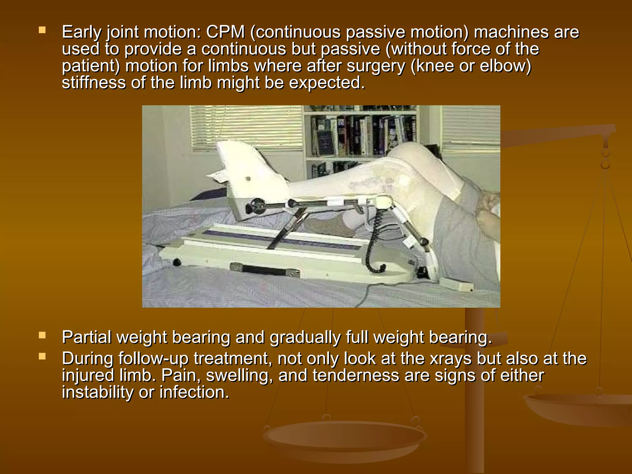  Early joint motion: CPM (continuous passive motion) machines areEarly joint motion: CPM (continuous passive motion) machines are
used to provide a continuous but passive (without force of theused to provide a continuous but passive (without force of the
patient) motion for limbs where after surgery (knee or elbow)patient) motion for limbs where after surgery (knee or elbow)
stiffness of the limb might be expected.stiffness of the limb might be expected.
 Partial weight bearing and gradually full weight bearing.Partial weight bearing and gradually full weight bearing.
 During follow-up treatment, not only look at the xrays but also at theDuring follow-up treatment, not only look at the xrays but also at the
injured limb. Pain, swelling, and tenderness are signs of eitherinjured limb. Pain, swelling, and tenderness are signs of either
instability or infection.instability or infection.
 