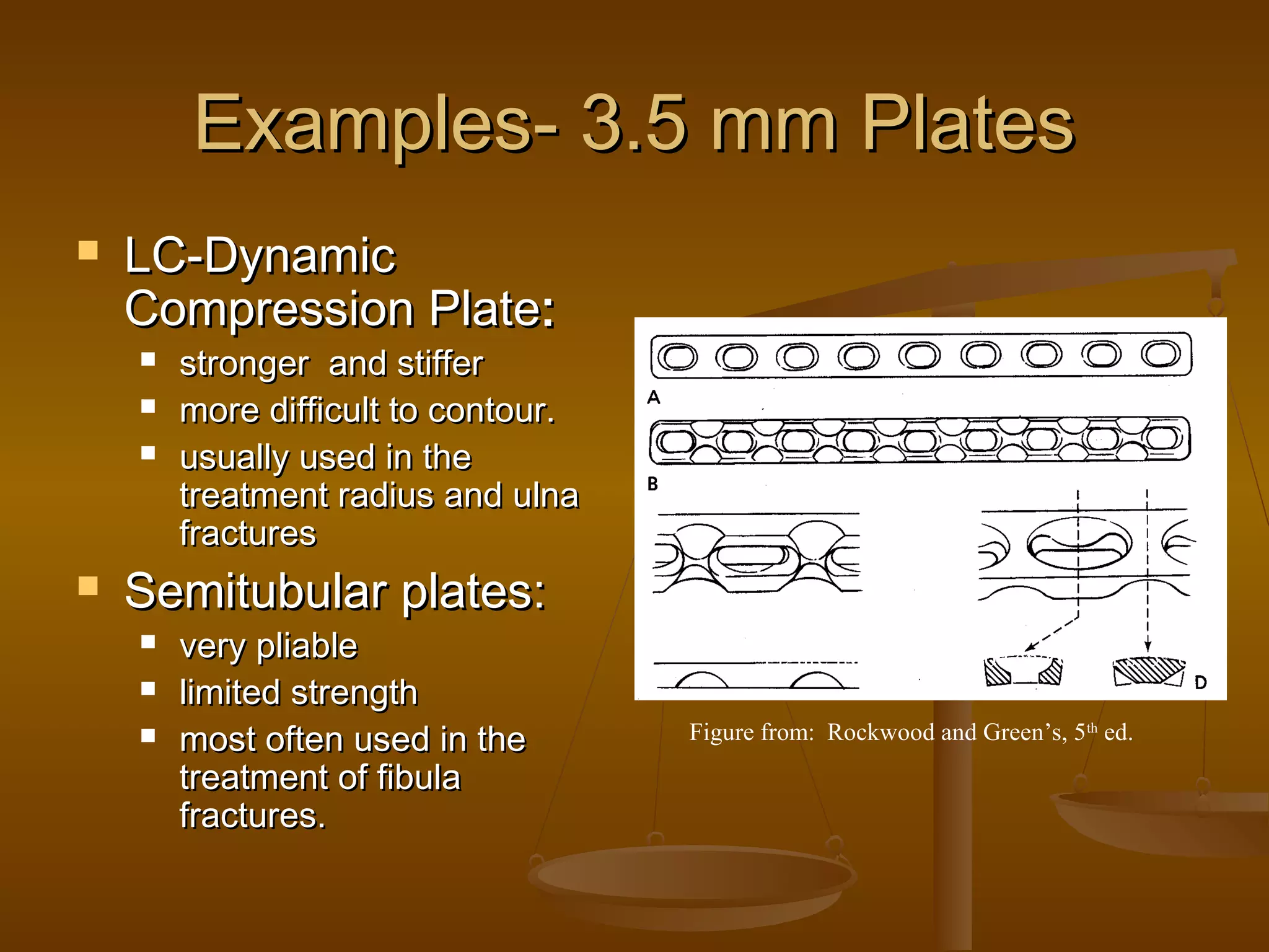 Examples- 3.5 mm PlatesExamples- 3.5 mm Plates
 LC-DynamicLC-Dynamic
Compression PlateCompression Plate::
 stronger and stifferstronger and stiffer
 more difficult to contour.more difficult to contour.
 usually used in theusually used in the
treatment radius and ulnatreatment radius and ulna
fracturesfractures
 Semitubular plates:Semitubular plates:
 very pliablevery pliable
 limited strengthlimited strength
 most often used in themost often used in the
treatment of fibulatreatment of fibula
fractures.fractures.
Figure from: Rockwood and Green’s, 5th
ed.
Figure from: Rockwood and Green’s, 5th
ed.
 