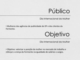 Público
                                     Dia Internacional da Mulher


• Mulheres das agências de publicidade do DF e dos clientes da
Fermento.


                                          Objetivo
                                     Dia Internacional da Mulher


• Objetivo: valorizar a posição da mulher no mercado de trabalho e
reforçar a crença da Fermento na igualdade de salários x cargos.
 