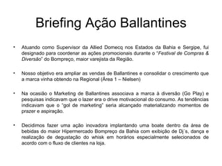 Briefing Ação Ballantines Atuando como Supervisor da Allied Domecq nos Estados da Bahia e Sergipe, fui designado para coordenar as ações promocionais durante o “ Festival de Compras & Diversão ” do Bompreço, maior varejista da Região. Nosso objetivo era ampliar as vendas de Ballantines e consolidar o crescimento que a marca vinha obtendo na Regional (Área 1 – Nielsen) Na ocasião o Marketing de Ballantines associava a marca à diversão (Go Play) e pesquisas indicavam que o lazer era o drive motivacional do consumo. As tendências indicavam que o “gol de marketing” seria alcançado materializando momentos de prazer e aspiração. Decidimos fazer uma ação inovadora implantando uma boate dentro da área de bebidas do maior Hipermercado Bompreço da Bahia com exibição de Dj´s, dança e realização de degustação do whisk em horários especialmente selecionados de acordo com o fluxo de clientes na loja. 