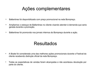 Ballantines foi disponibilizado com preço promocional na rede Bompreço. Ampliamos o estoque de Ballantines no cliente visando atender à demanda que seria gerada durante a promoção. Ballantines foi promovido nos jornais internos do Bompreço durante a ação. Ações complementares A Boate foi considerada uma das melhores ações promocionais durante o Festival do cliente recebendo distinção oficial da rede Bompreço. Todas as expectativas de vendas foram alcançadas e não aconteceu devolução por parte do cliente. Resultados 