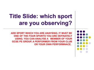 Title Slide: which sport are you observing? ADD SPORT WHICH YOU ARE ANAYSING; IT MUST BE ONE OF THE FOUR SPORTS YOU ARE DEFINATELY USING. YOU CAN ANALYSE A  MEMBER OF YOUR GCSE PE GROUP, A PERFORMER FROM YOUR CLUB OR YOUR OWN PERFORMNACE.  