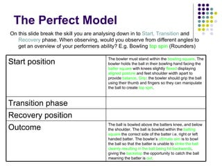 The Perfect Model On this slide break the skill you are analysing down in to  Start, Transition  and  Recovery  phase. When observing, would you observe from different angles to get an overview of your performers ability? E.g. Bowling  top spin  (Rounders) Start position The bowler must stand within the  bowling square . The bowler holds the ball in their bowling hand facing the  batter square  with knees slightly  flexed  displaying  aligned posture  and feet shoulder width apart to provide  balance .  Grip : the bowler should grip the ball using their thumb and fingers so they can manipulate the ball to create  top spin .  Transition phase Recovery position Outcome The ball is bowled above the batters knee, and below the shoulder. The ball is bowled within the  batting square  the correct side of the batter i.e. right or left handed batter. The bowler’s  ultimate aim  is to bowl the ball so that the batter is unable to  strike the ball cleanly resulting in the ball being hit backwards , giving the  backstop  the opportunity to catch the ball meaning the batter is  out.   