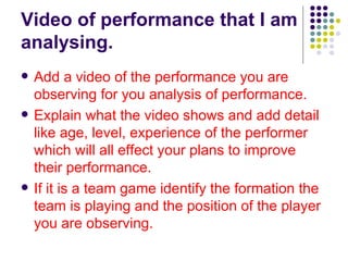 Video of performance that I am analysing.  Add a video of the performance you are observing for you analysis of performance. Explain what the video shows and add detail like age, level, experience of the performer which will all effect your plans to improve their performance.  If it is a team game identify the formation the team is playing and the position of the player you are observing.   