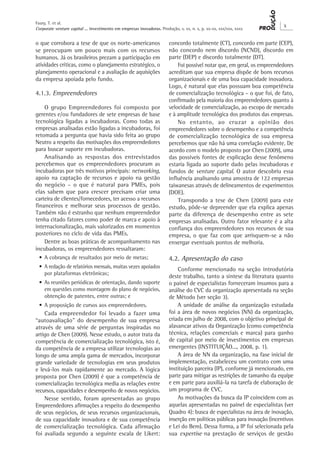 Corporate venture capital ... investimento em empresas inovadoras. Produção, v. xx, n. x, p. xx-xx, xxx/xxx, xxxx
X
Faury, T. et al.
o que corrobora a tese de que os norte-americanos
se preocupam um pouco mais com os recursos
humanos. Já os brasileiros prezam a participação em
atividades críticas, como o planejamento estratégico, o
planejamento operacional e a avaliação de aquisições
da empresa apoiada pelo fundo.
4.1.3. Empreendedores
O grupo Empreendedores foi composto por
gerentes e/ou fundadores de sete empresas de base
tecnológica ligadas a incubadoras. Como todas as
empresas analisadas estão ligadas a incubadoras, foi
retomada a pergunta que havia sido feita ao grupo
Neutro a respeito das motivações dos empreendedores
para buscar suporte em incubadoras.
Analisando as respostas dos entrevistados
percebemos que os empreendedores procuram as
incubadoras por três motivos principais: networking,
apoio na captação de recursos e apoio na gestão
do negócio – o que é natural para PMEs, pois
elas sabem que para crescer precisam criar uma
carteira de clientes/fornecedores, ter acesso a recursos
financeiros e melhorar seus processos de gestão.
Também não é estranho que nenhum empreendedor
tenha citado fatores como poder de marca e apoio à
internacionalização, mais valorizados em momentos
posteriores no ciclo de vida das PMEs.
Dentre as boas práticas de acompanhamento nas
incubadoras, os empreendedores ressaltaram:
•	A cobrança de resultados por meio de metas;
•	A redação de relatórios mensais, muitas vezes apoiados
por plataformas eletrônicas;
•	As reuniões periódicas de orientação, dando suporte
em questões como montagem do plano de negócios,
obtenção de patentes, entre outras; e
•	A proposição de cursos aos empreendedores.
Cada empreendedor foi levado a fazer uma
“autoavaliação” do desempenho de sua empresa
através de uma série de perguntas inspiradas no
artigo de Chen (2009). Nesse estudo, o autor trata da
competência de comercialização tecnológica, isto é,
da competência de a empresa utilizar tecnologias ao
longo de uma ampla gama de mercados, incorporar
grande variedade de tecnologias em seus produtos
e levá-los mais rapidamente ao mercado. A lógica
proposta por Chen (2009) é que a competência de
comercialização tecnológica media as relações entre
recursos, capacidades e desempenho de novos negócios.
Nesse sentido, foram apresentadas ao grupo
Empreendedores afirmações a respeito do desempenho
de seus negócios, de seus recursos organizacionais,
de sua capacidade inovadora e de sua competência
de comercialização tecnológica. Cada afirmação
foi avaliada segundo a seguinte escala de Likert:
concordo totalmente (CT), concordo em parte (CEP),
não concordo nem discordo (NCND), discordo em
parte (DEP) e discordo totalmente (DT).
Foi possível notar que, em geral, os empreendedores
acreditam que sua empresa dispõe de bons recursos
organizacionais e de uma boa capacidade inovadora.
Logo, é natural que elas possuam boa competência
de comercialização tecnológica – o que foi, de fato,
confirmado pela maioria dos empreendedores quanto à
velocidade de comercialização, ao escopo de mercado
e à amplitude tecnológica dos produtos das empresas.
No entanto, ao cruzar a opinião dos
empreendedores sobre o desempenho e a competência
de comercialização tecnológica de sua empresa
percebemos que não há uma correlação evidente. De
acordo com o modelo proposto por Chen (2009), uma
das possíveis fontes de explicação desse fenômeno
estaria ligada ao suporte dado pelas incubadoras e
fundos de venture capital. O autor descobriu essa
influência analisando uma amostra de 122 empresas
taiwanesas através de delineamentos de experimentos
(DOE).
Transpondo a tese de Chen (2009) para este
estudo, pôde-se depreender que ela explica apenas
parte da diferença de desempenho entre as sete
empresas analisadas. Outro fator relevante é a alta
confiança dos empreendedores nos recursos de sua
empresa, o que faz com que arrisquem-se a não
enxergar eventuais pontos de melhoria.
4.2. Apresentação do caso
Conforme mencionado na seção introdutória
deste trabalho, tanto a síntese da literatura quanto
o painel de especialistas forneceram insumos para a
análise do CVC da organização apresentada na seção
de Método (ver seção 3).
A unidade de análise da organização estudada
foi a área de novos negócios (NN) da organização,
criada em julho de 2008, com o objetivo principal de
alavancar ativos da Organização (como competência
técnica, relações comerciais e marca) para ganho
de capital por meio de investimentos em empresas
emergentes (INSTITUIÇÃO..., 2008, p. 1).
A área de NN da organização, na fase inicial de
implementação, estabeleceu um contrato com uma
instituição parceira (IP), conforme já mencionado, em
parte para mitigar as restrições de tamanho da equipe
e em parte para auxiliá-la na tarefa de elaboração de
um programa de CVC.
As motivações da busca da IP coincidem com as
aquelas apresentadas no painel de especialistas (ver
Quadro 4): busca de especialistas na área de inovação,
inserção em políticas públicas para inovação (incentivos
e Lei do Bem). Dessa forma, a IP foi selecionada pela
sua expertise na prestação de serviços de gestão
 