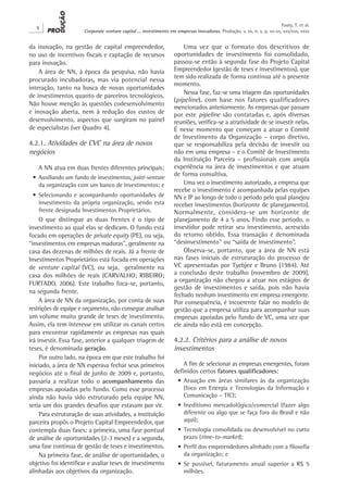 X
Corporate venture capital ... investimento em empresas inovadoras. Produção, v. xx, n. x, p. xx-xx, xxx/xxx, xxxx
Faury, T. et al.
da inovação, na gestão de capital empreendedor,
no uso de incentivos fiscais e captação de recursos
para inovação.
A área de NN, à época da pesquisa, não havia
procurado incubadoras, mas via potencial nessa
interação, tanto na busca de novas oportunidades
de investimentos quanto de parceiros tecnológicos.
Não houve menção às questões codesenvolvimento
e inovação aberta, nem à redução dos custos de
desenvolvimento, aspectos que surgiram no painel
de especialistas (ver Quadro 4).
4.2.1. Atividades de CVC na área de novos
negócios
A NN atua em duas frentes diferentes principais:
•	Auxiliando um fundo de investimentos, joint-venture
da organização com um banco de investimentos; e
•	Selecionando e acompanhando oportunidades de
investimento da própria organização, sendo esta
frente designada Investimentos Proprietários.
O que distingue as duas frentes é o tipo de
investimento ao qual elas se dedicam. O fundo está
focado em operações de private equity (PE), ou seja,
“investimentos em empresas maduras”, geralmente na
casa das dezenas de milhões de reais. Já a frente de
Investimentos Proprietários está focada em operações
de venture capital (VC), ou seja, geralmente na
casa dos milhões de reais (CARVALHO; RIBEIRO;
FURTADO, 2006). Este trabalho foca-se, portanto,
na segunda frente.
A área de NN da organização, por conta de suas
restrições de equipe e orçamento, não consegue analisar
um volume muito grande de teses de investimento.
Assim, ela tem interesse em utilizar os canais certos
para encontrar rapidamente as empresas nas quais
irá investir. Essa fase, anterior a qualquer triagem de
teses, é denominada geração.
Por outro lado, na época em que este trabalho foi
iniciado, a área de NN esperava fechar seus primeiros
negócios até o final de junho de 2009 e, portanto,
passaria a realizar todo o acompanhamento das
empresas apoiadas pelo fundo. Como esse processo
ainda não havia sido estruturado pela equipe NN,
seria um dos grandes desafios que estavam por vir.
Para estruturação de suas atividades, a instituição
parceira propôs o Projeto Capital Empreendedor, que
contempla duas fases: a primeira, uma fase pontual
de análise de oportunidades (2-3 meses) e a segunda,
uma fase contínua de gestão de teses e investimentos.
Na primeira fase, de análise de oportunidades, o
objetivo foi identificar e avaliar teses de investimento
alinhadas aos objetivos da organização.
Uma vez que o formato dos descritivos de
oportunidades de investimento foi consolidado,
passou-se então à segunda fase do Projeto Capital
Empreendedor (gestão de teses e investimentos), que
tem sido realizada de forma contínua até o presente
momento.
Nessa fase, faz-se uma triagem das oportunidades
(pipeline), com base nos fatores qualificadores
mencionados anteriormente. As empresas que passam
por este pipeline são contatadas e, após diversas
reuniões, verifica-se a atratividade de se investir nelas.
É nesse momento que começam a atuar o Comitê
de Investimento da Organização – corpo diretivo,
que se responsabiliza pela decisão de investir ou
não em uma empresa – e o Comitê de Investimento
da Instituição Parceira – profissionais com ampla
experiência na área de investimentos e que atuam
de forma consultiva.
Uma vez o investimento autorizado, a empresa que
recebe o investimento é acompanhada pelas equipes
NN e IP ao longo de todo o período pelo qual planejou
receber investimentos (horizonte de planejamento).
Normalmente, considera-se um horizonte de
planejamento de 4 a 5 anos. Findo esse período, o
investidor pode retirar seu investimento, acrescido
do retorno obtido. Essa transação é denominada
“desinvestimento” ou “saída de investimento”.
Observa-se, portanto, que a área de NN está
nas fases iniciais de estruturação do processo de
VC apresentadas por Tyebjee e Bruno (1984). Até
a conclusão deste trabalho (novembro de 2009),
a organização não chegou a atuar nos estágios de
gestão de investimentos e saída, pois não havia
fechado nenhum investimento em empresa emergente.
Por consequência, é incoerente falar no modelo de
gestão que a empresa utiliza para acompanhar suas
empresas apoiadas pelo fundo de VC, uma vez que
ele ainda não está em concepção.
4.2.2. Critérios para a análise de novos
investimentos
A fim de selecionar as empresas emergentes, foram
definidos certos fatores qualificadores:
•	Atuação em áreas similares às da organização
(foco em Energia e Tecnologias da Informação e
Comunicação – TIC);
•	Ineditismo mercadológico/comercial (fazer algo
diferente ou algo que se faça fora do Brasil e não
aqui);
•	Tecnologia consolidada ou desenvolvível no curto
prazo (time-to-market);
•	Perfil dos empreendedores alinhado com a filosofia
da organização; e
•	Se possível, faturamento anual superior a R$ 5
milhões.
 