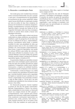 Corporate venture capital ... investimento em empresas inovadoras. Produção, v. xx, n. x, p. xx-xx, xxx/xxx, xxxx
X
Faury, T. et al.
5. Discussões e considerações finais
Este estudo gerou como resultado duas estruturas
teórico-conceituais (frameworks): uma para a geração
e outra para o acompanhamento de oportunidades
de investimento do tipo venture capital (VC). Ambas
suprem lacunas identificadas na organização estudada
por meio da análise de duas fases complexas do
processo de investimento em empresas emergentes:
geração e acompanhamento. A escassez de literatura
específica aliada à intenção dos fundos de VC de
resguardar informações sobre essas fases estratégicas
motivou os autores deste estudo a buscar uma
abordagem alternativa.
De fato, esse trabalho ajuda a reduzir uma lacuna
evidenciada nos artigos acadêmicos, que geralmente
trabalham a partir da perspectiva de um único tipo
de ator na indústria de VC (p.ex., empreendedores,
gestores, investidores). Assim sendo, o caminho
escolhido foi obter uma pluralidade de visões que
pudessem abarcar não só o VC, mas também temas
atrelados a ele, como inovação e empreendedorismo.
Dessa forma, o painel de especialistas, com auxílio
do software ATLAS.ti, para análise das entrevistas,
ainda pouco utilizado em pesquisas no país, e dos
softwares Minitab e Excel para análise das questões
fechadas, permitiu integrar a perspectiva de diversos
especialistas ligados à temática de VC.
Os questionários dirigidos aos especialistas versaram
sobre temas tanto estratégicos quanto operacionais,
sendo boa parte das questões lastreada por artigos
acadêmicos. O diagnóstico obtido trouxe reflexões
interessantes a respeito da realidade brasileira,
especialmente quando comparada à norte-americana.
Confrontando o estudo de Elango et al. (1995)
com as respostas dos especialistas foi possível inferir
que o mercado brasileiro valoriza mais a capacidade
do negócio se sustentar do que o produto em si ou
mesmo o empreendedor. Essa constatação corrobora
a visão de Zider (1998, p. 133) de que é um mito
considerar que capitalistas de risco investem em boas
pessoas e boas idéias.
Os frameworks propostos visaram englobar
os pontos de vista dos três grupos entrevistados:
Mercado, Empreendedores e Neutro. No entanto,
dada a complexidade do tema tratado, os frameworks
focam nos estágios iniciais do CVC: geração e
acompanhamento. Como sugestão para futuras
pesquisas seria interessante analisar quais considerações
feitas atualmente continuariam repercutindo nos
próximos anos, sendo, portanto, mais críticas, e
quais estariam presentes não só em países como
Brasil e EUA, mas também em outros polos de
desenvolvimento. Além disso, sugere-se investigar
outros estágios do CVC.
O trabalho apresenta uma série de limitações
inerentes à abordagem metodológica utilizada.
O tamanho da amostra do painel de especialistas
estratificada por tipo e o estudo do CVC são algumas
limitações, bem como a análise de uma única
organização, o que restringe os resultados, com
limitações para sua generalização em contextos
díspares do apresentado.
Referências
CARVALHO, A. G.; RIBEIRO, L. L.; FURTADO, C. V. A Indústria
de Private Equity e Venture Capital: primeiro censo
brasileiro. São Paulo: Saraiva, 2006. 135 p.
CARVALHO, M. M. Inovação: estratégias e comunidades de
conhecimento. São Paulo: Atlas, 2009. 161 p.
CASTRO, H. G.; CARVALHO, M. M. Gerenciamento do
portfólio de projetos (PPM): estudos de caso. Produção,
v. 20, n. 3, p. 303-321, 2010. http://dx.doi.org/10.1590/
S0103-65132010005000044
CHEN, C. Technology commercialization, incubator and
venture capital, and new venture performance. Journal
of Business Research, v. 62, n. 1, p. 93-103, 2009. http://
dx.doi.org/10.1016/j.jbusres.2008.01.003
CHESBROUGH, H. W. Designing Corporate Ventures in
the Shadow of Private Venture Capital. California
Management Review, v. 42, n. 3, p. 31-49, 2000. http://
dx.doi.org/10.2307/41166041
CHESBROUGH, H. W. The era of open innovation. MIT Sloan
Management Review, v. 44, n. 3, p. 35-41, 2003.
CHESBROUGH, H. W.; CROWTHER, A. K. Beyond high tech:
early adopters of open innovation in other industries.
R&D Management, v. 36, n. 3, p. 229-236, 2006. http://
dx.doi.org/10.1111/j.1467-9310.2006.00428.x
COOPER, R. G.; EDGETT, S. J.; KLEINSCHMIDT, E. J.
Optimizing the Stage-Gate® process: what best
practice companies are doing. Research-Technology
Management, v. 45, n. 5, p. 21-27, 2002.
CRIATEC. Desmistificando o capital de risco. Rio de Janeiro:
Criatec, 2009. 34 p.
ELANGO, B. et al. How venture capital firms differ? Journal of
Business Venturing, v. 10, n. 2, p. 157-179, 1995. http://
dx.doi.org/10.1016/0883-9026(94)00019-Q
FUNDAÇÃO NACIONAL DA QUALIDADE – FNQ. Relatório
de Gestão – Prêmio Nacional da Qualidade. São Paulo:
FNQ, 2007. 88 p.
GARCEZ, M. P.; ANSELMO, J. L. O Panorama Brasileiro do
Capital de Risco: Características, Evolução e Perspectivas.
In: SEMINÁRIO LATINO-IBEROAMERICANO DE
GESTIÓN TECNOLÓGICA, 11., 2005, Salvador. Anais...
Salvador, 2005.
INSTITUIÇÃO PARCEIRA. Apresentação do Projeto Capital
Empreendedor. Campinas: Instituição Parceira, 2008.
JONG, J. P. J. et al. Open innovation in SMEs: trends,
motives and management challenges. In: ANNUAL
MEETING OF THE EUROPEAN ACADEMY OF
MANAGEMENT - EURAM, 2007, Paris. Proceedings...
Paris, 2007.
 