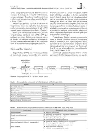 Corporate venture capital ... investimento em empresas inovadoras. Produção, v. xx, n. x, p. xx-xx, xxx/xxx, xxxx
X
Faury, T. et al.
fundo atinge certas metas pré-determinadas no
momento da liberação da 1ª tranche. Evidentemente,
as negociações para liberação de tranches posteriores
à primeira são relativamente árduas, segundo Tyebjee
e Bruno (1984).
Chesbrough (2000), a partir da análise do
programa da Exxon de capital de risco, faz uma
análise comparativa das estruturas de VC e CVC
segundo quatro atributos, conforme ilustra o Quadro 1.
Como pode ser observado no Quadro 1, existem
várias diferenças estruturais entre o CVC e o VC que
justificam um estudo distinto dessas duas estruturas,
de forma a entender suas vantagens e desvantagens,
as quais podem auxiliar na redução das expressivas
taxas de descontinuidade dos programas de CVC.
2.2. Inovação e incentivo
Segundo Levy (2009), no âmbito das políticas
de incentivo à inovação promovidas pelo governo
brasileiro, destacam-se a Lei de Inovação (n. 10.973,
de 2/12/2004) e a Lei do Bem (n. 11.196 – capítulo III,
de 21/11/2005). Apesar da Lei de Inovação contribuir
para a articulação dos órgãos envolvidos com a
inovação no Brasil, é a Lei do Bem que realmente
desperta um interesse de as empresas investirem em
inovação, pois oferece incentivos fiscais para apoiar as
atividades empresariais de pesquisa, desenvolvimento
e inovação tecnológica. Nesse sentido, o Quadro 2
destaca algumas das principais linhas de apoio para
investimentos em inovação.
Pela análise do Quadro 2, percebemos, portanto,
como o venture capital se insere no contexto da
inovação. Essa relação, aliás, explica em parte a erosão
do modelo de inovação fechada e o surgimento da era
da inovação aberta, como sugerido por Chesbrough
(2003), em que a inovação se dá com colaboração
(LOPES; CARVALHO, 2012).
Chesbrough (2003) explica que durante a maior
parte do século XX a lógica que imperava nas grandes
Figura 1. Fases do processo de VC (TYEBJEE; BRUNO, 1984).
Quadro 1. Comparação das estruturas de VC e CVC (adaptado de Chesbrough, 2000).
Atributo CVC VC
Intensidade de incentivo Mais fraco Forte
Disciplina financeira Mais fraco Forte
Monitoramento Interno Externo, incluindo fora do board
Descobrindo alternativas de novos modelos de negócios Restrito Irrestrito
Horizonte de tempo Indefinido Ligado ao tamanho do fundo
Escala do capital investido Potencialmente grande Menor
Coordenação de complementaridades Extensivo Limitado
Retenção do grupo de aprendizagem Forte Mais fraco
Quadro 2. Principais linhas de apoio para investimentos em inovação (NAKAGAWA, 2009; LEVY, 2009).
Linha de apoio Exemplos de fontes de recursos
Incentivos fiscais •	 Benefícios da Lei do Bem
Geração interna (bootstrap)
•	 Antecipação de recebimentos e postergação de pagamentos
•	 Venda de franquias/Venda de royalties
Dívida
•	 Bancos (linhas de crédito, leasing etc.)
•	 Financiamento de importação/exportação
Subvenção (grant ou “dinheiro a fundo perdido”)
•	 Agências de fomento à pesquisa (FAPESP, FAPEMIG etc.)
•	 Concursos de planos de negócios
Ações (funding)
•	 Fundadores (veículos, apartamentos, família etc.)
•	 Angels (investidores individuais)
•	 Fundos de venture capital e private equity
 