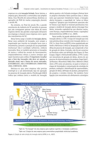 X
Corporate venture capital ... investimento em empresas inovadoras. Produção, v. xx, n. x, p. xx-xx, xxx/xxx, xxxx
Faury, T. et al.
empresas era a da inovação fechada. Nesse sistema, a
empresa gera, desenvolve e comercializa suas próprias
ideias. Essa filosofia de autoconfiança dominou as
operações de P&D de muitas corporações durante
o século XX.
No entanto, no final do século XX, o grande
crescimento da indústria de VC permitiu às pessoas
que não conseguiam aprovar suas ideias de novos
negócios dentro das grandes corporações deixassem
seu emprego e criassem novas empresas com o apoio
dos investimentos de VC.
Dessa forma surge o modelo de inovação aberta.
Nesse novo ambiente de inovação, nem sempre a
organização que investiu na inovação lucra com o
investimento, portanto a proteção de sua propriedade
intelectual não é condição suficiente, embora
necessária. Deve-se também perscrutar as inovações
de outros e utilizá-las através de licenciamento,
empreendimentos mistos e outros arranjos que
sejam lucrativos para ambos. É importante ressaltar
que o foco das inovações não deve ser apenas o
mercado atual, mas a busca de novos mercados.
(CHESBROUGH, 2003; CHESBROUGH; CROWTHER,
2006; CARVALHO, 2009).
Destaca-se que uma empresa não precisa
restringir-se a um determinado tipo de operação
no processo de inovação aberta. Chesbrough (2003)
indica que embora tanto o modelo de inovação
aberta quanto o de fechada consigam eliminar bem
os projetos chamados falsos positivos (isto é, ideias
ruins que pareciam inicialmente boas), a inovação
aberta incorpora a capacidade de “salvar os falsos
negativos” (projetos que inicialmente pareciam não
ter futuro e que depois se mostram promissores). Isso
porque o modelo de inovação aberta evita jogar fora
ideias, tentando capitalizá-las por diversos meios,
como licenças, empreendimentos mistos e aquisições/
desinvestimentos (JONG et al., 2007).
Nesse sentido, há grande aderência entre o conceito
inovação aberta e o CVC. A etapa de inovação que está
mais próxima dessa conexão entre inovação aberta e o
CVC é o fuzzy front end (FFE), termo popularizado por
Smith e Reinertsen (1992) na designação da fase mais
difusa do processo de inovação, que compreende a fase
de geração de ideias. Contudo, não há um consenso
na literatura sobre sua definição (ver Figura 2). Para
Cooper, Edgett e Kleinschmidt (2002), o FFE é como
um mecanismo de geração de ideias, dentro de um
processo de desenvolvimento de produtos Stage Gate®.
Já Khurana e Rosenthal (1998) e Kim e Wilemon (2002)
vêem o FFE como um processo, no qual se incluem as
etapas de formulação e comunicação da estratégia do
produto, avaliação e identificação de oportunidades,
geração de ideias, definição do produto, planejamento
do projeto e revisões iniciais. Há também forte
ligação com mecanismos de alinhamento estratégico
Figura 2. Criação de valor através da inovação aberta (JONG et al., 2007).
 