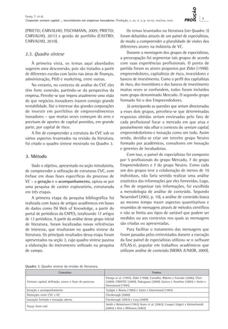 Corporate venture capital ... investimento em empresas inovadoras. Produção, v. xx, n. x, p. xx-xx, xxx/xxx, xxxx
X
Faury, T. et al.
(PRIETO; CARVALHO; FISCHMANN, 2009; PRIETO;
CARVALHO, 2011) e gestão de portfólio (CASTRO;
CARVALHO, 2010).
2.3. Quadro síntese
À primeira vista, os temas aqui abordados
sugerem uma desconexão, pois são tratados a partir
de diferentes escolas com lastro nas áreas de finanças,
administração, P&D e marketing, entre outras.
No entanto, no contexto de análise do CVC eles
têm forte conexão, partindo-se da perspectiva da
empresa. Percebe-se que impera atualmente uma visão
de que negócios inovadores trazem consigo grande
rentabilidade. Daí o interesse das grandes corporações
de investir em portfólios de empreendimentos
inovadores – que muitas vezes começam do zero e
precisam de aportes de capital providos, em grande
parte, por capital de risco.
A fim de compreender a estrutura do CVC sob os
vários aspectos levantados na revisão da literatura,
foi criado o quadro síntese mostrado no Quadro 3.
3. Método
Dado o objetivo, apresentado na seção introdutória,
de compreender a utilização de estruturas CVC, com
ênfase em duas fases específicas do processo de
VC – a geração e o acompanhamento, optou-se por
uma pesquisa de caráter exploratório, estruturada
em três etapas.
A primeira etapa da pesquisa bibliográfica foi
realizada com busca de artigos acadêmicos em bases
de dados como ISI Web of Knowledge, a partir do
portal de periódicos da CAPES, totalizando 17 artigos
de 13 periódicos. A partir da análise desse grupo inicial
de literatura, foram localizadas novas referências
de interesse, que resultaram no quadro síntese da
literatura. Os principais resultados dessa etapa foram
apresentados na seção 2, cujo quadro síntese pautou
a elaboração do instrumento utilizado na pesquisa
de campo.
Os temas levantados na literatura (ver Quadro 3)
foram debatidos através de um painel de especialistas,
de modo a compreender a pluralidade de visões dos
diferentes atores na indústria de VC.
Durante a montagem dos grupos de especialistas,
a preocupação foi segmentar tais grupos de acordo
com suas experiências profissionais. O ponto de
partida foram os atores propostos por Zider (1998):
empreendedores, capitalistas de risco, investidores e
bancos de investimento. Como o perfil dos capitalistas
de risco, dos investidores e dos bancos de investimento
muitas vezes se confundem, todos foram incluídos
num grupo denominado Mercado. O segundo grupo
formado foi o dos Empreendedores.
Já antecipando as questões que seriam direcionadas
a esses dois grupos, percebeu-se que determinadas
respostas obtidas seriam enviesadas pelo fato de
cada profissional focar o mercado em que atua e
possivelmente não olhar o contexto do venture capital,
empreendedorismo e inovação como um todo. Assim
sendo, decidiu-se criar um terceiro grupo Neutro
formado por acadêmicos, consultores em inovação
e gerentes de incubadoras.
Com isso, o painel de especialistas foi composto
por 5 profissionais do grupo Mercado, 7 do grupo
Empreendedores e 7 do grupo Neutro. Como cada
um dos grupos teve a colaboração de menos de 10
indivíduos, não faria sentido realizar uma análise
estatística das informações por eles fornecidas. Logo,
a fim de organizar tais informações, foi escolhida
a metodologia de análise de conteúdo. Segundo
Neuendorf (2002, p. 10), a análise de conteúdo busca
ao mesmo tempo trazer aspectos quantitativos e
resumidos de mensagens através de métodos científicos
e não se limita aos tipos de variável que podem ser
medidos ou aos contextos nos quais as mensagens
são criadas ou apresentadas.
Para facilitar o tratamento das mensagens que
foram passadas pelos entrevistados durante a execução
da fase painel de especialistas utilizou-se o software
ATLAS.ti, popular em trabalhos acadêmicos que
utilizam análise de conteúdo (MORA JUNIOR, 2009).
Quadro 3. Quadro síntese da revisão de literatura.
Conceitos Fontes
Venture capital; definição, atores e fases do processo
Elango et al. (1995), Zider (1998), Carvalho, Ribeiro e Furtado (2006), Chen
(2009), CRIATEC (2009), Nakagawa (2009), Garcez e Anselmo (2005) e Steier e
Greenwood (1995)
Geração e acompanhamento Tyebjee e Bruno (1984) e Steier e Greenwood (1995)
Distinções entre CVC e VC Chesbrough (2000)
Inovação fechada e inovação aberta Chesbrough (2003) e Levy (2009)
Fuzzy front end
Smith e Reinertsen (1992), Koen et al. (2002), Cooper, Edgett e Kleinschmidt
(2002) e Kim e Wilemon (2002)
 