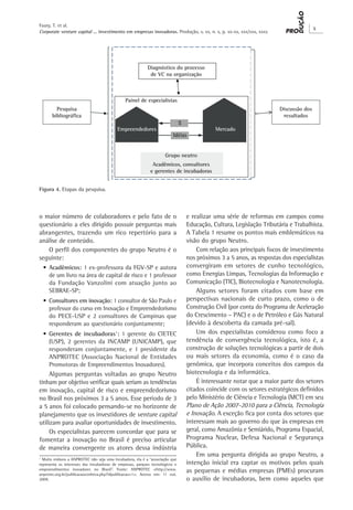 Corporate venture capital ... investimento em empresas inovadoras. Produção, v. xx, n. x, p. xx-xx, xxx/xxx, xxxx
X
Faury, T. et al.
o maior número de colaboradores e pelo fato de o
questionário a eles dirigido possuir perguntas mais
abrangentes, trazendo um rico repertório para a
análise de conteúdo.
O perfil dos componentes do grupo Neutro é o
seguinte:
•	Acadêmicos: 1 ex-professora da FGV-SP e autora
de um livro na área de capital de risco e 1 professor
da Fundação Vanzolini com atuação junto ao
SEBRAE-SP;
•	Consultores em inovação: 1 consultor de São Paulo e
professor do curso em Inovação e Empreendedorismo
do PECE-USP e 2 consultores de Campinas que
responderam ao questionário conjuntamente;
•	Gerentes de incubadoras1
: 1 gerente do CIETEC
(USP), 2 gerentes da INCAMP (UNICAMP), que
responderam conjuntamente, e 1 presidente da
ANPROTEC (Associação Nacional de Entidades
Promotoras de Empreendimentos Inovadores).
Algumas perguntas voltadas ao grupo Neutro
tinham por objetivo verificar quais seriam as tendências
em inovação, capital de risco e empreendedorismo
no Brasil nos próximos 3 a 5 anos. Esse período de 3
a 5 anos foi colocado pensando-se no horizonte de
planejamento que os investidores de venture capital
utilizam para avaliar oportunidades de investimento.
Os especialistas parecem concordar que para se
fomentar a inovação no Brasil é preciso articular
de maneira convergente os atores dessa indústria
1
Muito embora a ANPROTEC não seja uma incubadora, ela é a “associação que
representa os interesses das incubadoras de empresas, parques tecnológicos e
empreendimentos inovadores no Brasil”. Fonte: ANPROTEC <http://www.
anprotec.org.br/publicacaoconheca.php?idpublicacao=1>. Acesso em: 11 out.
2009.
e realizar uma série de reformas em campos como
Educação, Cultura, Legislação Tributária e Trabalhista.
A Tabela 1 resume os pontos mais emblemáticos na
visão do grupo Neutro.
Com relação aos principais focos de investimento
nos próximos 3 a 5 anos, as respostas dos especialistas
convergiram em setores de cunho tecnológico,
como Energias Limpas, Tecnologias da Informação e
Comunicação (TIC), Biotecnologia e Nanotecnologia.
Alguns setores foram citados com base em
perspectivas nacionais de curto prazo, como o de
Construção Civil (por conta do Programa de Aceleração
do Crescimento – PAC) e o de Petróleo e Gás Natural
(devido à descoberta da camada pré-sal).
Um dos especialistas considerou como foco a
tendência de convergência tecnológica, isto é, a
construção de soluções tecnológicas a partir de dois
ou mais setores da economia, como é o caso da
genômica, que incorpora conceitos dos campos da
biotecnologia e da informática.
É interessante notar que a maior parte dos setores
citados coincide com os setores estratégicos definidos
pelo Ministério de Ciência e Tecnologia (MCT) em seu
Plano de Ação 2007-2010 para a Ciência, Tecnologia
e Inovação. A exceção fica por conta dos setores que
interessam mais ao governo do que às empresas em
geral, como Amazônia e Semiárido, Programa Espacial,
Programa Nuclear, Defesa Nacional e Segurança
Pública.
Em uma pergunta dirigida ao grupo Neutro, a
intenção inicial era captar os motivos pelos quais
as pequenas e médias empresas (PMEs) procuram
o auxílio de incubadoras, bem como aqueles que
Figura 4. Etapas da pesquisa.
 