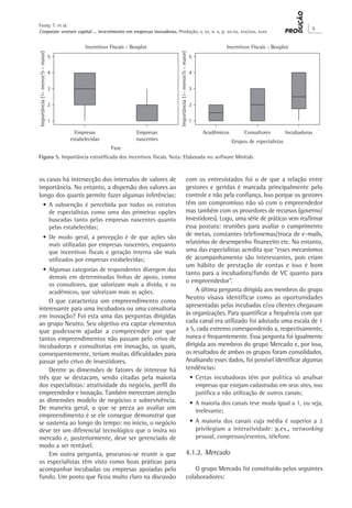 Corporate venture capital ... investimento em empresas inovadoras. Produção, v. xx, n. x, p. xx-xx, xxx/xxx, xxxx
X
Faury, T. et al.
os casos há intersecção dos intervalos de valores de
importância. No entanto, a dispersão dos valores ao
longo dos quartis permite fazer algumas inferências:
•	A subvenção é percebida por todos os estratos
de especialistas como uma das primeiras opções
buscadas tanto pelas empresas nascentes quanto
pelas estabelecidas;
•	De modo geral, a percepção é de que ações são
mais utilizadas por empresas nascentes, enquanto
que incentivos fiscais e geração interna são mais
utilizados por empresas estabelecidas;
•	Algumas categorias de respondentes divergem das
demais em determinadas linhas de apoio, como
os consultores, que valorizam mais a dívida, e os
acadêmicos, que valorizam mais as ações.
O que caracteriza um empreendimento como
interessante para uma incubadora ou uma consultoria
em inovação? Foi esta uma das perguntas dirigidas
ao grupo Neutro. Seu objetivo era captar elementos
que pudessem ajudar a compreender por que
tantos empreendimentos não passam pelo crivo de
incubadoras e consultorias em inovação, os quais,
consequentemente, teriam muitas dificuldades para
passar pelo crivo de investidores.
Dentre as dimensões de fatores de interesse há
três que se destacam, sendo citadas pela maioria
dos especialistas: atratividade do negócio, perfil do
empreendedor e inovação. Também mereceram atenção
as dimensões modelo de negócios e sobrevivência.
De maneira geral, o que se preza ao avaliar um
empreendimento é se ele consegue demonstrar que
se sustenta ao longo do tempo: no início, o negócio
deve ter um diferencial tecnológico que o insira no
mercado e, posteriormente, deve ser gerenciado de
modo a ser rentável.
Em outra pergunta, procurou-se reunir o que
os especialistas têm visto como boas práticas para
acompanhar incubadas ou empresas apoiadas pelo
fundo. Um ponto que ficou muito claro na discussão
com os entrevistados foi o de que a relação entre
gestores e geridas é marcada principalmente pelo
controle e não pela confiança. Isso porque os gestores
têm um compromisso não só com o empreendedor
mas também com os provedores de recursos (governo/
investidores). Logo, uma série de práticas vem reafirmar
essa postura: reuniões para avaliar o cumprimento
de metas, constantes telefonemas/troca de e-mails,
relatórios de desempenho financeiro etc. No entanto,
uma das especialistas acredita que “esses mecanismos
de acompanhamento são interessantes, pois criam
um hábito de prestação de contas e isso é bom
tanto para a incubadora/fundo de VC quanto para
o empreendedor”.
A última pergunta dirigida aos membros do grupo
Neutro visava identificar como as oportunidades
apresentadas pelas incubadas e/ou clientes chegavam
às organizações. Para quantificar a frequência com que
cada canal era utilizado foi adotada uma escala de 1
a 5, cada extremo correspondendo a, respectivamente,
nunca e frequentemente. Essa pergunta foi igualmente
dirigida aos membros do grupo Mercado e, por isso,
os resultados de ambos os grupos foram consolidados.
Analisando esses dados, foi possível identificar algumas
tendências:
•	Certas incubadoras têm por política só analisar
empresas que estejam cadastradas em seus sites, isso
justifica a não utilização de outros canais;
•	A maioria dos canais teve moda igual a 1, ou seja,
irrelevante;
•	A maioria dos canais cuja média é superior a 2
privilegiam a interatividade: p.ex., networking
pessoal, congressos/eventos, telefone.
4.1.2. Mercado
O grupo Mercado foi constituído pelos seguintes
colaboradores:
Figura 5. Importância estratificada dos incentivos fiscais. Nota: Elaborada no software Minitab.
 