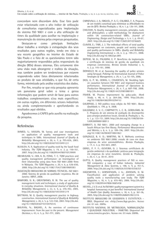 Oliveira, J. A. et al. 
Um estudo sobre a utilização de sistemas, ... interior de São Paulo. Produção, v. xx, n. x, p. xx-xx, xxx/xxx, xxxx X 
CARNEVALLI, J. A.; MIGUEL, P. A. C.; CALARGE, F. A. Proposta 
de um modelo conceitual para minimizar as dificuldades no 
uso do QFD. Revista Produção, v. 18, n. 1, p. 126-141, 2008. 
CHILESHE, N. Quality management concepts, principles, tools 
and philosophies: a valid methodology for deployment 
within UK construction-related SMEs. Journal of 
Engineering, Design and Technology, v. 5, n. 1, p. 49-67, 
2007. http://dx.doi.org/10.1108/17260530710746605 
CLAVER, E.; TARI, J. J. The individual effects of total quality 
management on customers, people and society results 
and quality performance in SMEs. Quality and Reliability 
Engineering International, v. 24, n. 2, p. 199-211, 2008. 
http://dx.doi.org/10.1002/qre.885 
DEPEXE, M. D.; PALADINI, E. P. Benefícios da implantação 
e certificação de sistemas de gestão da qualidade em 
empresas construtoras. Revista Gestão Industrial, v. 4, 
n. 2, p. 145-161, 2008. 
DONNELLY, M. et al. Assessing the quality of police services 
using Servqual. Policing: An International Journal of Police 
Strategies & Management, v. 29, n. 1, p. 92-105, 2006. 
DICK, G. P. M.; HERAS, I.; CASADESÚS, M. Shedding light 
on causation between ISO 9001 and improved business 
performance. International Journal of Operations & 
Production Management, v. 28, n. 7, p. 687-708, 2008. 
http://dx.doi.org/10.1108/01443570810881811 
FISHER, M. Process improvement by poka-yoke. Work 
Study, v. 48, n. 7, p. 264-266, 1999. http://dx.doi. 
org/10.1108/00438029910294153 
GALBINSKI, J. ISO publica nova edição da ISO 9001. Banas 
Qualidade, n. 199, p. 9, 2008. 
GALDÁMEZ, E. V. C.; CARPINETTI, L. C. R., GEROLAMO, M. 
C. Proposta de um sistema de avaliação do desempenho 
para arranjos produtivos locais. Gestão & Produção, v. 16, 
n. 1, p. 133-151, 2009. http://dx.doi.org/10.1590/S0104- 
530X2009000100013 
GARRATT, O. ISO 9001: 2000 and managing change in a 
South African law firm library. Performance Measurement 
and Metrics, v. 8, n. 3, p. 189-196, 2007. http://dx.doi. 
org/10.1108/14678040710841063 
GONZALEZ, R. V. D.; MARTINS, M. F. Melhoria contínua 
no ambiente ISO 9001:2000: estudo de caso em duas 
empresas do setor automobilístico. Revista Produção, 
v. 17, n. 3, p. 592-603, 2007. 
GRAEL, P. F. F.; OLIVEIRA, O. J. Sistemas certificáveis de 
gestão ambiental e da qualidade: práticas para integração 
em empresas do setor moveleiro. Gestão & Produção, 
v. 20, n. 1, p. 30-41, 2010 
GUPTA, A. Quality management practices of ISO vs non- 
ISO companies: a case of Indian industry. Industrial 
Management & Data Systems, v. 100, n. 9, p. 451-5, 
2000. http://dx.doi.org/10.1108/02635570010358357 
HAGEMEYER, C.; GERSHENSON, J. K.; JOHNSON, D. M. 
Classification and application of problem solving 
quality tools: a manufacturing case study. The TQM 
Magazine, v. 18, n. 5, p. 455-483, 2006. http://dx.doi. 
org/10.1108/09544780610685458 
HEUVEL, J. V. D. et al. An ISO 9001 quality management system in a 
hospital: bureaucracy or just benefits? International Journal 
of Health Care Quality Assurance, v. 18, n. 5, p. 361‑36, 
2005. http://dx.doi.org/10.1108/09526860510612216 
INSTITUTO BRASILEIRO DE GEOGRAFIA E ESTATÍSTICA – 
IBGE. Disponível em: <http://www.ibge.gov.br>. Acesso 
em: 01 out. 2009a. 
INSTITUTO NACIONAL DE METROLOGIA, NORMALIZAÇÃO 
E QUALIDADE INDUSTRIAL – INMETRO. Disponível em 
<www.inmetro.gov.br>. Acesso em: 03 maio 2009b. 
concordam nem discordam dela. Esse fato pode 
estar relacionado com o alto índice de utilização 
de consultorias especializadas para implantação 
do sistema ISO 9001 e com a alta utilização de 
times da qualidade para auxiliar na implantação e 
manutenção do sistema pelas empresas pesquisadas. 
Destacam-se como principais limitações 
desse trabalho a restrição à extrapolação dos seus 
resultados para outras regiões, tendo em vista o 
seu recorte geográfico no interior do Estado de 
São Paulo e o fato de os questionários terem sido 
majoritariamente respondidos pelos responsáveis da 
direção (RDs) desses sistemas. Eles certamente têm 
uma visão mais abrangente e realista da situação, 
mas também podem ser tendenciosos por estarem 
respondendo sobre fatos diretamente relacionados 
ao produto de suas atividades, o que foi, de certa 
forma, minimizado pela análise estatística dos dados. 
Por fim, ressalta-se que esta pesquisa apresenta 
um panorama geral sobre o tema e gerou 
informações que podem servir de base para outros 
trabalhos complementares e/ou mais específicos: 
em outras regiões, em diferentes setores industriais 
ou ainda complementando e aprofundando os 
resultados aqui obtidos. 
Agradecemos à CAPES pelo auxílio na realização 
da pesquisa. 
Referências 
AHMED, S.; HASSAN, M. Survey and case investigations 
on application of quality management tools and 
techniques in SMIs. International Journal of Quality & 
Reliability Management, v. 20, n. 7, p. 795-826, 2003. 
http://dx.doi.org/10.1108/02656710310491221 
ALSALEH, N. A. Application of quality tools by the Saudi food 
industry. The TQM Magazine, v. 19, n. 2, p. 150-161, 
2007. http://dx.doi.org/10.1108/09544780710729999 
ARUMUGAM, V.; OOI, K. B.; FONG, T. C. TQM practices and 
quality management performance: an investigation of 
their relationship using data from ISO 9001:2000 firms 
in Malaysia. The TQM Magazine, v. 20, n. 6, p. 636-650, 
2008. http://dx.doi.org/10.1108/17542730810909383 
ASSOCIAÇÃO BRASILEIRA DE NORMAS TÉCNICAS. ISO 9001: 
2008: Sistema de gestão da qualidade: requisitos. Rio de 
Janeiro: ABNT, 2008. 
BAMFORD, D. R.; GREATBANKS, R. W. The use of quality 
management tools and techniques: a study of application 
in everyday situations. International Journal of Quality & 
Reliability Management, v. 22, n. 4, p. 376-392, 2005. 
http://dx.doi.org/10.1108/02656710510591219 
BATTIKHA, M. G. Quality management practice in highway 
construction. International Journal of Quality & Reliability 
Management, v. 20, n. 5, p. 532-550, 2003. http://dx.doi. 
org/10.1108/02656710310476516 
BHUIYAN, N.; BAGHEL, A. An overview of continuous 
improvement: from the past to the present. Management 
Decision, v. 43, n. 5, p. 761-771, 2005. 
 
