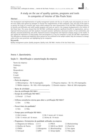 Oliveira, J. A. et al. 
Um estudo sobre a utilização de sistemas, ... interior de São Paulo. Produção, v. xx, n. x, p. xx-xx, xxx/xxx, xxxx X 
A study on the use of quality systems, programs and tools 
in companies of interior of São Paulo State 
Abstract 
The development and implementation of quality management systems and the use of quality tools and programs are some of 
the most widely used options by managers to increase the competitiveness of their companies. Thus, the goal of this paper is 
to present the result of a research type survey which analyzed the main characteristics of the ISO 9001 certification process, 
its benefits and difficulties and which quality programs and tools are used in 236 company headquartered in the interior of 
São Paulo State. The survey showed that the ISO 9001 certification generates significant benefits to organizations, such as: 
improved internal processes and their products; increased customer satisfaction; decreased number of non-conformities and 
discards; increased productivity and profit; improved resources management and improved company image on the market. It 
also ratified the importance of using quality tools and programs as a way for companies to meet the ISO 9001 requirements. 
The difficulties to develop and implement these systems are not confirmed in the sample studied. Only the resistance to change, 
within all the cases presented, was highlighting by the companies. 
Keywords 
Quality management system. Quality programs. Quality tools. ISO 9001. Interior of the Sao Paulo State. 
Anexo 1. Questionário. 
Seção A – Identificação e caracterização da empresa 
Nome da empresa: 
Endereço: 
Site: 
Respondente: 
Cargo: 
E-mail: 
Telefone: 
- Porte da empresa: 
( ) Microempresa – Até 9 empregados ( ) Pequena empresa – De 10 a 99 empregados 
( ) Média empresa – De 100 a 499 empregados ( ) Grande empresa – Mais de 500 empregados 
- Ramo de atividade: _____________________ 
- Ano da certificação ISO 9001: _____________ 
- Escopo da certificação ISO 9001: 
( ) Parcial ( ) Total 
- Utilizou consultoria externa para obter a certificação ISO 9001? 
( ) Sim ( ) Não 
- Possui times da qualidade? 
( ) Sim ( ) Não 
- Tempo para certificação ISO 9001: 
( ) Até 6 meses ( ) De 7 meses até 12 meses 
( ) De 13 meses até 18 meses ( ) Acima de 19 meses 
- Programas e ferramentas da qualidade utilizados na empresa 
( ) Diagrama de Ishikawa ( ) 5 S ( ) PDCA ( ) Brainstorming 
( ) Gráfico de Pareto ( ) CEP ( ) 5W1H ou 5W2H ( ) Check list 
( ) FMEA ( ) Histograma ( ) Benchmarking ( ) Seis sigma 
( ) Servqual ( ) QFD ( ) Setup rápido ( ) Poka yoke 
 