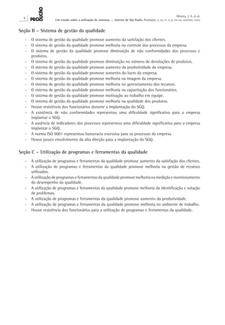 X 
Oliveira, J. A. et al. 
Um estudo sobre a utilização de sistemas, ... interior de São Paulo. Produção, v. xx, n. x, p. xx-xx, xxx/xxx, xxxx 
Seção B – Sistema de gestão da qualidade 
- O sistema de gestão da qualidade promove aumento da satisfação dos clientes. 
- O sistema de gestão da qualidade promove melhoria no controle dos processos da empresa. 
- O sistema de gestão da qualidade promove diminuição de não conformidades dos processos e 
produtos. 
- O sistema de gestão da qualidade promove diminuição no número de devoluções de produtos. 
- O sistema de gestão da qualidade promove aumento da produtividade da empresa. 
- O sistema de gestão da qualidade promove aumento do lucro da empresa. 
- O sistema de gestão da qualidade promove melhoria na imagem da empresa. 
- O sistema de gestão da qualidade promove melhoria no gerenciamento dos recursos. 
- O sistema de gestão da qualidade promove melhoria na capacitação dos funcionários. 
- O sistema de gestão da qualidade promove motivação ao trabalho em equipe. 
- O sistema de gestão da qualidade promove melhoria na qualidade dos produtos. 
- Houve resistência dos funcionários durante a implantação do SGQ. 
- A existência de não conformidades representou uma dificuldade significativa para a empresa 
implantar o SGQ. 
- A ausência de indicadores dos processos representou uma dificuldade significativa para a empresa 
implantar o SGQ. 
- A norma ISO 9001 representou burocracia excessiva para os processos da empresa. 
- Houve pouco envolvimento da alta direção para a implantação do SGQ. 
Seção C – Utilização de programas e ferramentas da qualidade 
- A utilização de programas e ferramentas da qualidade promove aumento da satisfação dos clientes. 
- A utilização de programas e ferramentas da qualidade promove melhoria na gestão de recursos 
utilizados. 
- A utilização de programas e ferramentas da qualidade promove melhoria na medição e monitoramento 
do desempenho da qualidade. 
- A utilização de programas e ferramentas da qualidade promove melhoria da identificação e solução 
de problemas. 
- A utilização de programas e ferramentas da qualidade promove aumento da produtividade. 
- A utilização de programas e ferramentas da qualidade promove melhoria no ambiente de trabalho. 
- Houve resistência dos funcionários para a utilização de programas e ferramentas da qualidade. 
