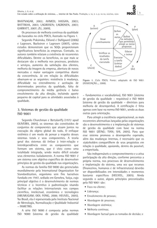 Oliveira, J. A. et al. 
Um estudo sobre a utilização de sistemas, ... interior de São Paulo. Produção, v. xx, n. x, p. xx-xx, xxx/xxx, xxxx X 
– fundamentos e vocabulários), ISO 9001 (sistema 
de gestão da qualidade – requisitos) e ISO 9004 
(sistema de gestão da qualidade – diretrizes para 
melhoria de desempenho). A certificação é feita 
apenas com base na norma ISO 9001, sendo as duas 
outras para orientação. 
Para atingir a excelência organizacional, as mais 
recorrentes alternativas lançadas pelas organizações 
são o desenvolvimento e a implantação de sistemas 
de gestão da qualidade com base na norma 
ISO 9001 (ZENG; TIAN; SHI, 2005). Para que 
esse sistema promova o desempenho esperado, 
além das mudanças internas, é necessário que os 
stakeholders compartilhem de seus propósitos em 
relação à qualidade, apoiando, dentro do possível, 
a empreitada. 
São indispensáveis o comprometimento e a ativa 
participação da alta direção, conforme preconiza a 
própria norma, nos processos de desenvolvimento 
e implantação do sistema, uma vez que recursos 
(financeiros, humanos e de infraestrutura) deverão 
ser disponibilizados em intensidades e momentos 
bastante específicos (HEUVEL, 2005). Ainda 
segundo o autor, alguns princípios preconizados 
pela ISO 9001 são: 
• Foco no cliente; 
• Liderança; 
• Envolvimento de pessoas; 
• Abordagem de processo; 
• Abordagem sistêmica; 
• Melhoria contínua; 
• Abordagem factual para as tomadas de decisão; e 
BHATNAGAR, 2002; AHMED; HASSAN, 2003; 
BATTIKHA, 2003; LAGROSEN; LAGROSEN, 2003; 
GARRATT, 2007; ZU, 2009). 
Os processos de melhoria contínua da qualidade 
são baseados no ciclo PDCA, ilustrado na Figura 1. 
Segundo Poksinska, Eklund e Dahlgaard (2006) 
e Lagrosen, Backstron e Lagrosen (2007), vários 
estudos demonstram que os SGQs proporcionam 
significativos benefícios às empresas. Contudo, os 
autores também relatam a existência de recorrentes 
dificuldades. Dentre os benefícios, os que mais se 
destacam são a melhoria nos processos, produtos 
e serviços, aumento da satisfação dos clientes, 
melhoria da imagem da empresa, abertura de novos 
mercados e maior vantagem competitiva diante 
da concorrência. Já em relação às dificuldades 
observam-se as seguintes: resistência à mudança, 
dificuldade no entendimento e aceitação de 
determinados preceitos da qualidade, falta de 
comprometimento da média gerência e baixo 
envolvimento da alta direção, incluindo aporte 
pequeno de capital para as atividades associadas à 
qualidade. 
3. Sistemas de gestão da qualidade 
ISO 9001 
Segundo Churchman e Bertalanffy (1972 apud 
OLIVEIRA, 2005), os sistemas são constituídos de 
conjuntos de componentes que atuam juntos na 
execução do objeto global do todo. O enfoque 
sistêmico é um modo de pensar a respeito desses 
sistemas totais e seus componentes. A teoria 
geral dos sistemas dá ênfase à inter-relação e 
interdependência entre os componentes que 
formam um sistema, que é visto como uma 
totalidade integrada, sendo muito difícil estudar 
seus elementos isoladamente. A norma ISO 9001 é 
um sistema com objetivo específico de desenvolver 
princípios de gestão da qualidade nas organizações. 
As normas da família ISO 9000 são gerenciadas 
mundialmente pela International Organization for 
Standardization, organismo sem fins lucrativos 
fundado em 1947, sediado em Genebra, Suíça, cujo 
principal objetivo é o desenvolvimento de normas 
técnicas e o incentivo à padronização visando 
facilitar as relações internacionais nos campos 
científico, intelectual, econômico e tecnológico 
(ARUMUGAM; OOI; FONG, 2008; HEUVEL, 2005). 
No Brasil, ela é representada pelo Instituto Nacional 
de Metrologia, Normalização e Qualidade Industrial 
– INMETRO. 
A série ISO 9000 é composta pelas normas 
ISO 9000 (sistema de gestão da qualidade 
Figura 1. Ciclo PDCA. Fonte: adaptado de ISO 9001 
(ASSOCIAÇÃO..., 2008). 
 