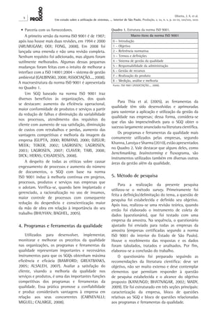 X 
Oliveira, J. A. et al. 
Um estudo sobre a utilização de sistemas, ... interior de São Paulo. Produção, v. xx, n. x, p. xx-xx, xxx/xxx, xxxx 
Para Thia et al. (2005), as ferramentas da 
qualidade têm sido desenvolvidas e aprimoradas 
para sustentar a aplicação e utilização da gestão da 
qualidade nas empresas; dessa forma, considera-se 
que elas são imprescindíveis para o SGQ obter o 
sucesso largamente anunciado na literatura científica. 
Os programas e ferramentas da qualidade mais 
comumente utilizados pelas empresas, segundo 
Khanna, Laroiya e Sharma (2010), estão apresentados 
no Quadro 2. Vale destacar que alguns deles, como 
benchmarking, brainstorming e fluxograma, são 
instrumentos utilizados também em diversas outras 
áreas da gestão além da qualidade. 
5. Método de pesquisa 
Para a realização da presente pesquisa 
utilizou-se o método survey. Primeiramente foi 
feita a definição/delimitação do tema, a questão de 
pesquisa foi estabelecida e definido seu objetivo. 
Após isso, realizou-se uma revisão teórica, quando 
então foi elaborado o instrumento de coleta de 
dados (questionário), que foi testado com uma 
empresa da amostra. Na sequência, o questionário 
ajustado foi enviado para todas as empresas da 
amostra (empresas certificadas segundo a norma 
ISO 9001 do interior do Estado de São Paulo). 
Houve o recebimento das respostas e os dados 
foram tabulados, tratados e analisados. Por fim, 
elaborou-se a conclusão do trabalho. 
O questionário foi preparado seguindo as 
recomendações da literatura científica: deve ser 
objetivo, não ser muito extenso e deve contemplar 
elementos que permitam responder à questão 
de pesquisa estabelecida e o alcance do objetivo 
proposto (KANUNGO; BHATNAGAR, 2002; MADY, 
2009). Ele foi estruturado em três seções principais: 
caracterização da empresa, bloco de questões 
relativas ao SGQ e bloco de questões relacionadas 
aos programas e ferramentas da qualidade. 
• Parceria com os fornecedores. 
A primeira versão da norma ISO 9001 é de 1987; 
após isso houve mais duas revisões, em 1994 e 2000 
(ARUMUGAM; OOI; FONG, 2008). Em 2008 foi 
lançada uma emenda e não uma revisão completa. 
Nenhum requisito foi adicionado, mas alguns foram 
sutilmente melhorados. Algumas dessas pequenas 
mudanças foram feitas com o intuito de melhorar a 
interface com a ISO 14001:2004 – sistema de gestão 
ambiental (GALBINSKI, 2008; ASSOCIAÇÃO..., 2008). 
A macroestrutura da norma ISO 9001 é apresentada 
no Quadro 1. 
Um SGQ baseado na norma ISO 9001 traz 
diversos benefícios às organizações, dos quais 
se destacam: aumento da eficiência operacional, 
maior conformidade de produtos e serviços a partir 
da redução de falhas e diminuição da variabilidade 
nos processos, atendimento dos requisitos do 
cliente com aumento de sua satisfação, diminuição 
de custos com retrabalhos e perdas, aumento das 
vantagens competitivas e melhoria da imagem da 
empresa (GUPTA, 2000; ROMANO, 2000; OZGUR; 
MEEK; TOKER, 2002; LAGROSEN; LAGROSEN, 
2003; LAGROSEN, 2007; CLAVER; TARI, 2008; 
DICK; HERAS; CASADESÚS, 2008). 
A despeito de todas as críticas sobre causar 
engessamento de processos e aumento do número 
de documentos, o SGQ com base na norma 
ISO 9001 induz à melhoria contínua em projetos, 
processos, produtos e serviços nas empresas que 
o adotam. Verifica-se, quando bem implantado e 
gerenciado, a racionalização no uso de insumos, 
maior controle de processos com consequente 
redução do desperdício e conscientização maior 
da mão de obra em relação à importância do seu 
trabalho (BHUYIAN; BAGHEL, 2005). 
4. Programas e ferramentas da qualidade 
Utilizados para desenvolver, implementar, 
monitorar e melhorar os preceitos da qualidade 
nas organizações, os programas e ferramentas da 
qualidade representam importantes e necessários 
instrumentos para que os SGQs obtenham máxima 
eficiência e eficácia (BAMFORD; GREATBANKS, 
2005; ALSALEH, 2007). Avaliar a satisfação do 
cliente, visando a melhoria da qualidade nos 
serviços e produtos, é uma das importantes funções 
competitivas dos programas e ferramentas da 
qualidade. Essa prática promove a confiabilidade 
e produz consideráveis vantagens à empresa em 
relação aos seus concorrentes (CARNEVALLI; 
MIGUEL; CALARGE, 2008). 
Quadro 1. Estrutura da norma ISO 9001. 
Macro-itens da norma ISO 9001 
0 – Introdução 
1 – Objetivo 
2 – Referência normativa 
3 – Termos e definições 
4 – Sistema de gestão da qualidade 
5 – Responsabilidade da administração 
6 – Gestão de recursos 
7 – Realização do produto 
8 – Medição, análise e melhoria 
Fonte: ISO 9001 (ASSOCIAÇÃO..., 2008). 
 