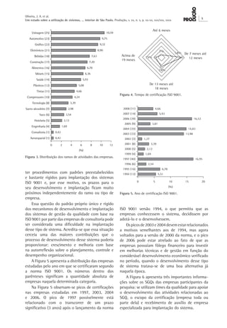 Oliveira, J. A. et al. 
Um estudo sobre a utilização de sistemas, ... interior de São Paulo. Produção, v. xx, n. x, p. xx-xx, xxx/xxx, xxxx X 
ISO 9001 versão 1994, o que permitiu que as 
empresas conhecessem o sistema, decidissem por 
adotá-lo e o desenvolvessem. 
Os picos de 2003 e 2004 devem estar relacionados 
a motivos semelhantes aos de 1994, mas agora 
voltados para a versão de 2000 da norma, e o pico 
de 2006 pode estar atrelado ao fato de que as 
empresas possuíam fôlego financeiro para investir 
em melhorias técnicas e de gestão em função do 
considerável desenvolvimento econômico verificado 
no período, quando o desenvolvimento desse tipo 
de sistema tratava-se de uma boa alternativa já 
naquela época. 
A Figura 6 apresenta três importantes informações 
sobre os SGQs das empresas participantes da 
pesquisa: se utilizam times da qualidade para apoiar 
o desenvolvimento das atividades relacionadas ao 
SGQ, o escopo da certificação (empresa toda ou 
parte dela) e recebimento de auxílio de empresa 
especializada para implantação do sistema. 
ter procedimentos com padrões preestabelecidos 
e bastante rígidos para implantação dos sistemas 
ISO 9001 e, por esse motivo, os prazos para o 
seu desenvolvimento e implantação ficam muito 
próximos independentemente do ramo ou tipo de 
empresa. 
Essa questão do padrão próprio único e rígido 
dos mecanismos de desenvolvimento e implantação 
dos sistemas de gestão da qualidade com base na 
ISO 9001 por parte das empresas de consultoria pode 
ser considerada uma dificuldade na implantação 
desse tipo de sistema. Acredita-se que essa situação 
cerceia uma das maiores contribuições que o 
processo de desenvolvimento desse sistema poderia 
proporcionar: crescimento e melhoria com base 
na autorreflexão sobre o planejamento, controle e 
desempenho organizacional. 
A Figura 5 apresenta a distribuição das empresas 
estudadas pelo ano em que se certificaram segundo 
a norma ISO 9001. Os números dentro dos 
parênteses significam a quantidade absoluta de 
empresas naquela determinada categoria. 
Na Figura 5 observam-se picos de certificações 
nas empresas estudadas em 1997, 2003, 2004 
e 2006. O pico de 1997 possivelmente está 
relacionado com o transcorrer de um prazo 
significativo (3 anos) após o lançamento da norma 
Figura 3. Distribuição dos ramos de atividades das empresas. 
Figura 4. Tempo de certificação ISO 9001. 
Figura 5. Ano de certificação ISO 9001. 
 