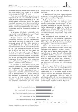 Oliveira, J. A. et al. 
Um estudo sobre a utilização de sistemas, ... interior de São Paulo. Produção, v. xx, n. x, p. xx-xx, xxx/xxx, xxxx X 
proporcionar e não só como um mecanismo de 
marketing. 
A pesquisa também verificou quais os principais 
programas e ferramentas da qualidade são utilizados 
pelas empresas estudadas (Figura 9). 
Pode-se classificar os programas e ferramentas 
da qualidade segundo sua utilização pelas 
empresas participantes em três grupos: os mais 
utilizados (diagrama de Ishikawa, programa 5S, 
PDCA, brainstorming e gráfico de Pareto), os 
medianamente utilizados (CEP, 5W1H, check list, 
FMEA, histograma e benchmarking) e os menos 
utilizados (seis sigma, servqual, QFD, setup rápido 
e poka yoke). 
Os instrumentos mais utilizados são, em 
grande medida, os mais simples e considerados 
estruturantes, ou seja, aqueles que vão criar o 
“alicerce” para a evolução do SGQ e para a adoção 
de programas e ferramentas mais complexos. 
Alguns dos instrumentos classificados no 
grupo dos medianamente utilizados causam certa 
estranheza, pois, segundo a literatura científica e 
seu baixo grau de complexidade, poderiam estar 
tranquilamente no grupo dos mais utilizados. São 
eles: 5W1H, check list, histograma e benchmarking. 
Talvez os respondentes utilizem alguma forma 
adaptada deles ou mesmo não conheçam a 
nomenclatura utilizada nesta pesquisa. Mas o fato é 
que não é possível afirmar isso com as informações 
disponíveis. 
O terceiro grupo é nitidamente composto por 
elementos com maior grau de complexidade e que 
exige maior maturidade em termos de gestão das 
organizações para os utilizarem, apesar do alto 
retorno em termos de resultado que podem gerar. 
Por fim, procurou-se identificar quais os 
principais benefícios, de uma forma geral, auferidos 
com a utilização dos programas e ferramentas da 
qualidade pelas empresas estudadas (Figura 10). 
melhoria no controle dos processos, diminuição de 
não conformidades e do número de devoluções, 
aumento da produtividade e do lucro. 
Todos os demais benefícios provenientes da 
implantação de um SGQ certificado segundo a 
norma ISO 9001 contidos nas questões de Q7 a Q11 
também foram confirmados, porém com menor 
intensidade que os anteriores. São eles: melhoria da 
imagem da empresa, melhoria no gerenciamento dos 
recursos, capacitação de funcionários, motivação ao 
trabalho em equipe e melhoria na qualidade dos 
produtos. 
As principais dificuldades enfrentadas pelas 
organizações pesquisadas para obter a certificação 
ISO 9001 são apresentadas na Figura 8. 
Pode-se observar que a resistência dos 
funcionários, existência de não conformidades, 
ausência de indicadores de processo e excessiva 
burocracia gerada pela ISO 9001, relativas às 
questões Q12, Q13, Q14 e Q15, foram classificadas 
pelos respondentes com um escore muito próximo 
de 3,0, o que significa que não são dificuldades 
nem benefícios do ponto de vista deles. Isso 
de certa forma contraria o que é largamente 
preconizado na literatura científica, mas talvez o 
alto índice de utilização de empresas de consultoria 
para auxiliar no processo de desenvolvimento e 
implantação desses sistemas tenha colaborado 
com o estabelecimento de procedimentos visando 
prevenir a ocorrência desses problemas. 
Já a questão 16, que afirmava que o baixo 
envolvimento da alta direção era uma dificuldade 
para implantação do sistema, apresentou um 
escore abaixo de 3,0, caracterizando que os 
respondentes discordam consideravelmente dela. 
Com o amadurecimento e a maior divulgação 
dos resultados bem-sucedidos desses sistemas 
por empresas de todo mundo, os empresários 
começam a implantá-los efetivamente acreditando 
nos benefícios operacionais que eles podem 
Figura 8. Dificuldades no processo de certificação ISO 9001. 
 