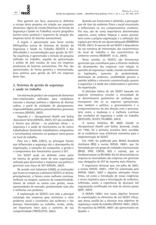 Para garantir seu foco, procurou-se delimitar
o escopo desta pesquisa em relação aos seguintes
elementos: objeto de estudo (Sistemas de Gestão da
Segurança e Saúde no Trabalho), recorte geográfico
(centro-oeste paulista) e segmento de atuação das
empresas (setor de baterias automotivas).
A seguir, é apresentada uma breve revisão
bibliográfica acerca de Sistemas de Gestão da
Segurança e Saúde no Trabalho (SGSST) e das
dificuldades e recomendações para gestão da SST.
Na sequência, é apresentado o método de pesquisa
utilizado no trabalho, seguido da apresentação
e análise de dois estudos de caso em empresas
produtoras de baterias automotivas. Por fim, são
apresentadas, de forma genérica e sistematizada,
boas práticas para gestão da SST em empresas
deste tipo.
2. Sistemas de gestão da segurança
e saúde no trabalho
Umsistemadegestãoéumconjuntodeelementos
inter-relacionados utilizados para estabelecer,
executar e alcançar políticas e objetivos de diversas
ordens, a partir de atividades de planejamento,
responsabilidades,práticas,procedimentos,processos
e recursos (OHSAS, 2007).
Segundo a – Occupational Health and Safety
Assessment Series (OHSAS, 2007), SST são condições
e fatores que afetam – ou poderiam afetar – a
segurança e a saúde de funcionários ou de outros
trabalhadores (incluindo trabalhadores temporários
e terceirizados), visitantes ou qualquer outra pessoa
no local de trabalho.
Para Lin e Mills (2001), os principais fatores
que influenciam a segurança são o desempenho da
organização, o tamanho da companhia, a gestão e
o compromisso dos funcionários quanto à SST.
Um SGSST pode ser definido como parte
do sistema de gestão maior de uma organização
utilizada para desenvolver e implantar sua política e
gerenciar seus riscos de SST (OHSAS, 2007).
De acordo com Salamone (2008), as motivações
que levam as empresas a adotarem SGSSTs se devem,
principalmente, a fatores como melhoria contínua,
melhoria na imagem, aumento da competitividade,
chance de reduzir os custos com gestão, novas
oportunidades de mercado, produtividade mais alta
e melhorias nos produtos.
A implantação de SGSSTs tem sido a principal
estratégia das empresas para minimizar o sério
problema social e econômico dos acidentes e das
doenças relacionadas ao trabalho, sendo, ainda,
um importante fator para o aumento de sua
competitividade (TRIVELATO, 2002).
Quando um funcionário é admitido, a percepção
que ele tiver do ambiente físico e social encontrado
o influenciará no seu comportamento cotidiano.
Por isso, são de suma importância determinados
aspectos, como ordem, limpeza e asseio pessoal,
bem como a própria organização e a utilização dos
espaços por meio de um layout adequado (BARBOSA
FILHO, 2001). O sucesso de um SGSST é dependente
da sua natureza de intervenção, das características
do local de trabalho e das características do
ambiente externo (ROBSON  et al., 2007).
Neste sentido, os SGSSTs são ferramentas
gerenciais que contribuem para a eficiente melhoria
do desempenho das empresas com relação às
questões de segurança e saúde, visando atendimento
às legislações, aumento da produtividade,
diminuição de acidentes, credibilidade perante a
opinião pública e crescente conscientização quanto
à segurança e à saúde dos colaboradores e parceiros
da organização.
O princípio básico de um SGSST baseado em
aspectos normativos envolve a necessidade de
se determinarem parâmetros de avaliação que
incorporem não só os aspectos operacionais,
mas também a política, o gerenciamento e o
comprometimento da alta direção com o processo,
bem como a mudança e a melhoria contínua
das condições de segurança e saúde no trabalho
(QUELHAS; ALVES; FILARDO, 2003).
A norma britânica BS 8800 (Guide to
Occupational Health and Safety Systems), criada
em 1996, foi a primeira tentativa bem sucedida
de se estabelecer uma referência normativa para a
implementação de SGSST.
Em 1999, foi publicada pela British Standards
Instituion (BSI) a norma OHSAS 18001, que foi
formulada por um grupo de entidades internacionais
(BVQI, DNV, LOYDS, SGS e outras), que se
fundamentaram na BS 8800. Ela foi desenvolvida em
resposta às necessidades das empresas em gerenciar
suas obrigações de SST de maneira mais eficiente.
É importante destacar que, em julho de 2007,
a norma OHSAS 18001, 1999 foi substituída pela
OHSAS 18001, 2007 e algumas alterações foram
feitas, tal como a introdução de novas exigências
e novos requisitos para a investigação de acidentes,
refletindo, assim, a experiência de dezesseis mil
organizações certificadas em mais de oitenta países
(QSP, 2007).
A OHSAS 18001 tem como objetivo fornecer
às organizações os elementos de um SGSST eficaz,
que possa auxiliá-las a alcançar seus objetivos de
segurança e saúde do trabalho (OHSAS 18001, 2007).
Os requisitos da OHSAS 18001 são apresentados no
Quadro 1.
482
Oliveira, O. J. et al.
Gestão da segurança e saúde ... identificar boas práticas. Prod. v. 20, n. 3, p. 481-490, 2010
 