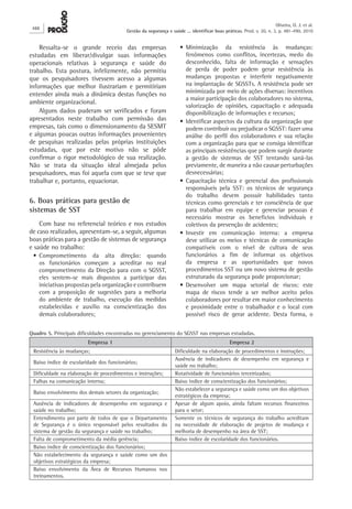 Ressalta-se o grande receio das empresas
estudadas em liberar/divulgar suas informações
operacionais relativas à segurança e saúde do
trabalho. Esta postura, infelizmente, não permitiu
que os pesquisadores tivessem acesso a algumas
informações que melhor ilustrariam e permitiriam
entender ainda mais a dinâmica destas funções no
ambiente organizacional.
Alguns dados puderam ser verificados e foram
apresentados neste trabalho com permissão das
empresas, tais como o dimensionamento da SESMT
e algumas poucas outras informações provenientes
de pesquisas realizadas pelas próprias instituições
estudadas, que por este motivo não se pôde
confirmar o rigor metodológico de sua realização.
Não se trata da situação ideal almejada pelos
pesquisadores, mas foi aquela com que se teve que
trabalhar e, portanto, equacionar.
6. Boas práticas para gestão de
sistemas de SST
Com base no referencial teórico e nos estudos
de caso realizados, apresentam-se, a seguir, algumas
boas práticas para a gestão de sistemas de segurança
e saúde no trabalho:
•	Comprometimento da alta direção: quando
os funcionários começam a acreditar no real
comprometimento da Direção para com o SGSST,
eles sentem-se mais dispostos a participar das
iniciativas propostas pela organização e contribuem
com a proposição de sugestões para a melhoria
do ambiente de trabalho, execução das medidas
estabelecidas e auxílio na conscientização dos
demais colaboradores;
•	Minimização da resistência às mudanças:
fenômenos como conflitos, incertezas, medo do
desconhecido, falta de informação e sensações
de perda de poder podem gerar resistência às
mudanças propostas e interferir negativamente
na implantação de SGSSTs. A resistência pode ser
minimizada por meio de ações diversas: incentivos
a maior participação dos colaboradores no sistema,
valorização de opiniões, capacitação e adequada
disponibilização de informações e recursos;
•	Identificar aspectos da cultura da organização que
podem contribuir ou prejudicar o SGSST: fazer uma
análise do perfil dos colaboradores e sua relação
com a organização para que se consiga identificar
as principais resistências que podem surgir durante
a gestão de sistemas de SST tentando saná-las
previamente, de maneira a não causar perturbações
desnecessárias;
•	Capacitação técnica e gerencial dos profissionais
responsáveis pela SST: os técnicos de segurança
do trabalho devem possuir habilidades tanto
técnicas como gerenciais e ter consciência de que
para trabalhar em equipe e gerenciar pessoas é
necessário mostrar os benefícios individuais e
coletivos da prevenção de acidentes;
•	Investir em comunicação interna: a empresa
deve utilizar os meios e técnicas de comunicação
compatíveis com o nível de cultura de seus
funcionários a fim de informar os objetivos
da empresa e as oportunidades que novos
procedimentos SST ou um novo sistema de gestão
estruturado da segurança pode proporcionar;
•	Desenvolver um mapa setorial de riscos: este
mapa de riscos tende a ser melhor aceito pelos
colaboradores por resultar em maior conhecimento
e proximidade entre o trabalhador e o local com
possível risco de gerar acidente. Desta forma, o
Quadro 5. Principais dificuldades encontradas no gerenciamento do SGSST nas empresas estudadas.
Empresa 1 Empresa 2
Resistência às mudanças; Dificuldade na elaboração de procedimentos e instruções;
Baixo índice de escolaridade dos funcionários;
Ausência de indicadores de desempenho em segurança e
saúde no trabalho;
Dificuldade na elaboração de procedimentos e instruções; Rotatividade de funcionários terceirizados;
Falhas na comunicação interna; Baixo índice de conscientização dos funcionários;
Baixo envolvimento dos demais setores da organização;
Não estabelecer a segurança e saúde como um dos objetivos
estratégicos da empresa;
Ausência de indicadores de desempenho em segurança e
saúde no trabalho;
Apesar de algum apoio, ainda faltam recursos financeiros
para o setor;
Entendimento por parte de todos de que o Departamento
de Segurança é o único responsável pelos resultados do
sistema de gestão da segurança e saúde no trabalho;
Somente os técnicos de segurança do trabalho acreditam
na necessidade de elaboração de projetos de mudança e
melhoria de desempenho na área de SST;
Falta de comprometimento da média gerência; Baixo índice de escolaridade dos funcionários.
Baixo índice de conscientização dos funcionários;
Não estabelecimento da segurança e saúde como um dos
objetivos estratégicos da empresa;
Baixo envolvimento da Área de Recursos Humanos nos
treinamentos.
488
Oliveira, O. J. et al.
Gestão da segurança e saúde ... identificar boas práticas. Prod. v. 20, n. 3, p. 481-490, 2010
 