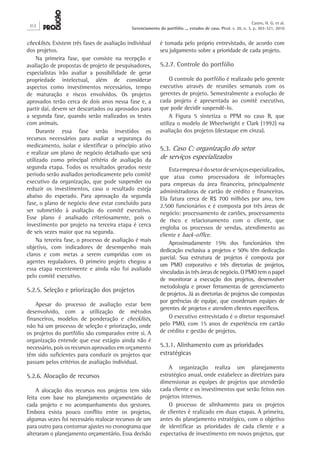 checklists. Existem três fases de avaliação individual
dos projetos.
Na primeira fase, que consiste na recepção e
avaliação de propostas de projeto de pesquisadores,
especialistas irão avaliar a possibilidade de gerar
propriedade intelectual, além de considerar
aspectos como investimentos necessários, tempo
de maturação e riscos envolvidos. Os projetos
aprovados terão cerca de dois anos nessa fase e, a
partir daí, devem ser descartados ou aprovados para
a segunda fase, quando serão realizados os testes
com animais.
Durante essa fase serão investidos os
recursos necessários para avaliar a segurança do
medicamento, isolar e identificar o princípio ativo
e realizar um plano de negócio detalhado que será
utilizado como principal critério de avaliação da
segunda etapa. Todos os resultados gerados neste
período serão avaliados periodicamente pelo comitê
executivo da organização, que pode suspender ou
reduzir os investimentos, caso o resultado esteja
abaixo do esperado. Para aprovação da segunda
fase, o plano de negócio deve estar concluído para
ser submetido à avaliação do comitê executivo.
Esse plano é analisado criteriosamente, pois o
investimento por projeto na terceira etapa é cerca
de seis vezes maior que na segunda.
Na terceira fase, o processo de avaliação é mais
objetivo, com indicadores de desempenho mais
claros e com metas a serem cumpridas com os
agentes reguladores. O primeiro projeto chegou a
essa etapa recentemente e ainda não foi avaliado
pelo comitê executivo.
5.2.5. Seleção e priorização dos projetos
Apesar do processo de avaliação estar bem
desenvolvido, com a utilização de métodos
financeiros, modelos de ponderação e checklists,
não há um processo de seleção e priorização, onde
os projetos do portfólio são comparados entre si. A
organização entende que esse estágio ainda não é
necessário, pois os recursos aprovados em orçamento
têm sido suficientes para conduzir os projetos que
passam pelos critérios de avaliação individual.
5.2.6. Alocação de recursos
A alocação dos recursos nos projetos tem sido
feita com base no planejamento orçamentário de
cada projeto e no acompanhamento dos gestores.
Embora exista pouco conflito entre os projetos,
algumas vezes foi necessário realocar recursos de um
para outro para contornar ajustes no cronograma que
alteraram o planejamento orçamentário. Essa decisão
é tomada pelo próprio entrevistado, de acordo com
seu julgamento sobre a prioridade de cada projeto.
5.2.7. Controle do portfólio
O controle do portfólio é realizado pelo gerente
executivo através de reuniões semanais com os
gerentes de projeto. Semestralmente a evolução de
cada projeto é apresentada ao comitê executivo,
que pode decidir suspendê-lo.
A Figura 5 sintetiza o PPM no caso B, que
utiliza o modelo de Wheelwright e Clark (1992) na
avaliação dos projetos (destaque em cinza).
5.3. Caso C: organização do setor
de serviços especializados
Estaempresaédosetordeserviçosespecializados,
que atua como processadora de informações
para empresas da área financeira, principalmente
administradoras de cartão de crédito e financeiras.
Ela fatura cerca de R$ 700 milhões por ano, tem
2.500 funcionários e é composta por três áreas de
negócio: processamento de cartões, processamento
de risco e relacionamento com o cliente, que
engloba os processos de vendas, atendimento ao
cliente e back-office.
Aproximadamente 15% dos funcionários têm
dedicação exclusiva a projetos e 50% têm dedicação
parcial. Sua estrutura de projetos é composta por
um PMO corporativo e três diretorias de projetos,
vinculadas às três áreas de negócio. O PMO tem o papel
de monitorar a execução dos projetos, desenvolver
metodologia e prover ferramentas de gerenciamento
de projetos. Já as diretorias de projetos são compostas
por gerências de equipe, que coordenam equipes de
gerentes de projetos e atendem clientes específicos.
O executivo entrevistado é o diretor responsável
pelo PMO, com 15 anos de experiência em cartão
de crédito e gestão de projetos.
5.3.1. Alinhamento com as prioridades
estratégicas
A organização realiza um planejamento
estratégico anual, onde estabelece as diretrizes para
dimensionar as equipes de projetos que atenderão
cada cliente e os investimentos que serão feitos nos
projetos internos.
O processo de alinhamento para os projetos
de clientes é realizado em duas etapas. A primeira,
antes do planejamento estratégico, com o objetivo
de identificar as prioridades de cada cliente e a
expectativa de investimento em novos projetos, que
312
Castro, H. G. et al.
Gerenciamento do portfólio ... estudos de caso. Prod. v. 20, n. 3, p. 303-321, 2010
 