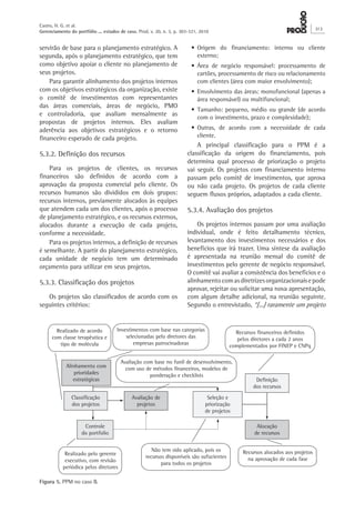 servirão de base para o planejamento estratégico. A
segunda, após o planejamento estratégico, que tem
como objetivo apoiar o cliente no planejamento de
seus projetos.
Para garantir alinhamento dos projetos internos
com os objetivos estratégicos da organização, existe
o comitê de investimentos com representantes
das áreas comerciais, áreas de negócio, PMO
e controladoria, que avaliam mensalmente as
propostas de projetos internos. Eles avaliam
aderência aos objetivos estratégicos e o retorno
financeiro esperado de cada projeto.
5.3.2. Definição dos recursos
Para os projetos de clientes, os recursos
financeiros são definidos de acordo com a
aprovação da proposta comercial pelo cliente. Os
recursos humanos são divididos em dois grupos:
recursos internos, previamente alocados às equipes
que atendem cada um dos clientes, após o processo
de planejamento estratégico, e os recursos externos,
alocados durante a execução de cada projeto,
conforme a necessidade.
Para os projetos internos, a definição de recursos
é semelhante. A partir do planejamento estratégico,
cada unidade de negócio tem um determinado
orçamento para utilizar em seus projetos.
5.3.3. Classificação dos projetos
Os projetos são classificados de acordo com os
seguintes critérios:
•	Origem do financiamento: interno ou cliente
externo;
•	Área de negócio responsável: processamento de
cartões, processamento de risco ou relacionamento
com clientes (área com maior envolvimento);
•	Envolvimento das áreas: monofuncional (apenas a
área responsável) ou multifuncional;
•	Tamanho: pequeno, médio ou grande (de acordo
com o investimento, prazo e complexidade);
•	Outras, de acordo com a necessidade de cada
cliente.
A principal classificação para o PPM é a
classificação da origem do financiamento, pois
determina qual processo de priorização o projeto
vai seguir. Os projetos com financiamento interno
passam pelo comitê de investimentos, que aprova
ou não cada projeto. Os projetos de cada cliente
seguem fluxos próprios, adaptados a cada cliente.
5.3.4. Avaliação dos projetos
Os projetos internos passam por uma avaliação
individual, onde é feito detalhamento técnico,
levantamento dos investimentos necessários e dos
benefícios que irá trazer. Uma síntese da avaliação
é apresentada na reunião mensal do comitê de
investimentos pelo gerente de negócio responsável.
O comitê vai avaliar a consistência dos benefícios e o
alinhamentocomasdiretrizesorganizacionaisepode
aprovar, rejeitar ou solicitar uma nova apresentação,
com algum detalhe adicional, na reunião seguinte.
Segundo o entrevistado, “[...] raramente um projeto
Figura 5. PPM no caso B.
Alinhamento com
prioridades
estratégicas
Seleção e
priorização
de projetos
Controle
do portfolio
Classificação
dos projetos
Avaliação de
projetos
Definição
dos recursos
Alocação
de recursos
Realizado de acordo
com classe terapêutica e
tipo de molécula
Recursos financeiros definidos
pelos diretores a cada 2 anos
complementados por FINEP e CNPq
Investimentos com base nas categorias
selecionadas pelo diretores das
empresas patrocinadoras
Não tem sido aplicado, pois os
recursos disponíveis são sufucientes
para todos os projetos
Realizado pelo gerente
executivo, com revisão
periódica pelos diretores
Avaliação com base no funil de desenvolvimento,
com uso de métodos financeiros, modelos de
ponderação e checklists
Recursos alocados aos projetos
na aprovação de cada fase
Castro, H. G. et al.
Gerenciamento do portfólio ... estudos de caso. Prod. v. 20, n. 3, p. 303-321, 2010
313
 