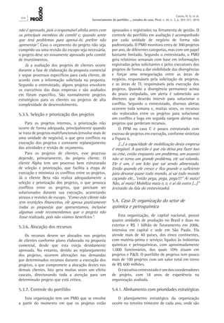não é aprovado, pois o responsável alinha antes com
os principais membros do comitê e, quando sente
que terá problemas para aprová-lo, prefere não
apresentar”. Caso o orçamento do projeto não seja
cumprido ou uma revisão do escopo seja necessária,
o projeto deve ser novamente aprovado pelo comitê
de investimentos.
Já a avaliação dos projetos de clientes ocorre
durante a fase de elaboração da proposta comercial
e segue processos específicos para cada cliente, de
acordo com a informação solicitada na proposta.
Segundo o entrevistado, alguns projetos envolvem
os executivos das duas empresas e são avaliados
em fórum específico. São normalmente projetos
estratégicos para os clientes ou projetos de alta
complexidade de desenvolvimento.
5.3.5. Seleção e priorização dos projetos
Para os projetos internos, a priorização não
ocorre de forma adequada, principalmente quando
se trata de projetos multifuncionais (envolve mais de
uma unidade de negócio), o que gera conflitos na
execução dos projetos e constante replanejamento
das atividades e revisão de orçamento.
Para os projetos de clientes, esse processo
depende, primariamente, do próprio cliente. O
cliente Alpha tem um processo bem estruturado
de seleção e priorização, que facilita a etapa de
execução e minimiza os conflitos entre os projetos.
Já o cliente Beta não realiza adequadamente a
seleção e priorização dos projetos, o que provoca
conflitos entre os projetos, que precisam ser
solucionados durante sua execução, acarretando
atrasos e revisões de escopo. “Como este cliente não
tem restrições financeiras, ele aprova praticamente
todas as propostas que apresentamos, inclusive
algumas onde recomendamos que o projeto não
fosse realizado, pois não víamos benefícios”.
5.3.6. Alocação dos recursos
Os recursos devem ser alocados nos projetos
de clientes conforme plano elaborado na proposta
comercial, desde que esta esteja devidamente
aprovada. No entanto, devido ao replanejamento
dos projetos, ocorrem alterações nas demandas
por determinados recursos durante a execução dos
projetos, o que compromete a alocação destes nos
demais clientes. Isto gera muitas vezes um efeito
cascata, direcionando toda a atenção para um
determinado projeto que está crítico.
5.3.7. Controle do portfólio
Esta organização tem um PMO que se envolve
a partir do momento em que os projetos estão
aprovados e registrados na ferramenta de gestão. O
controle do portfólio em avaliação é acompanhado
por cada unidade de negócio de forma não
padronizada. O PMO monitora cerca de 300 projetos
por ano, de diferentes categorias, mas com um papel
bastante limitado. Segundo o entrevistado, o PMO
gera relatórios semanais com base em informações
registradas pelos solicitantes e pelos executores dos
projetos de forma a dar visibilidade das divergências
e forçar uma renegociação entre as áreas de
negócio, responsáveis pela solicitação de projetos,
e as áreas de TI, responsáveis pela execução dos
projetos. Quando a divergência permanece acima
do prazo estipulado, um alerta é submetido aos
diretores que deverão intervir para solucionar o
conflito. Segundo o entrevistado, diversos alertas
ocorrem toda semana e, muitas vezes, os recursos
são realocados entre os projetos para solucionar
um conflito e logo em seguida surgem alertas nos
projetos que perderam recursos.
O PPM no caso C é pouco estruturado com
excesso de projetos em execução, conforme sintetiza
a Figura 6.
[...] a capacidade de mobilização desta empresa
é inegável. A questão é que ela deixa pra fazer isso
na crise, então enquanto um problema, um assunto
não se torna um grande problema, ele vai rolando.
Ele é um, é um leão que vai sendo alimentado.
Então quando ele cresce e fica grande o suficiente
para devorar quase todo mundo, ai sai todo mundo
caçando ele...”então pega, pega, pega!!!” Aí mata!
Não, aí mata! Mobiliza mata e, e, e aí dá outro [...]”
(extraído da fala do entrevistado).
5.4. Caso D: organização do setor de
química e petroquímica
Esta organização, de capital nacional, possui
quatro unidades de produção no Brasil e duas no
exterior e R$  1 bilhão de faturamento em 2006,
intensiva em capital e sede em São Paulo. Ela
atende mais de 40 países, dos cinco continentes,
com matéria-prima e serviços ligados às indústrias
químicas e petroquímicas, com aproximadamente
1.000 funcionários, dos quais 10% atuam em
projetos e P&D. O portfólio de projetos tem pouco
mais de 100 projetos com um valor total em torno
de R$ 600 milhões.
O executivo entrevistado é um dos coordenadores
de projeto, com 18 anos de experiência na
organização avaliada.
5.4.1. Alinhamento com prioridades estratégicas
O planejamento estratégico da organização
ocorre no terceiro trimestre de cada ano, onde são
314
Castro, H. G. et al.
Gerenciamento do portfólio ... estudos de caso. Prod. v. 20, n. 3, p. 303-321, 2010
 