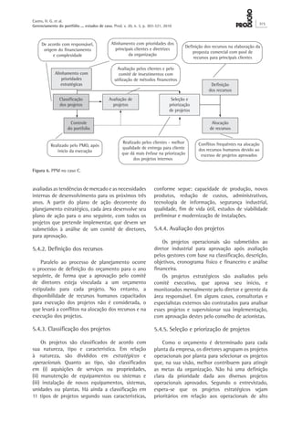 avaliadas as tendências de mercado e as necessidades
internas de desenvolvimento para os próximos três
anos. A partir do plano de ação decorrente do
planejamento estratégico, cada área desenvolve seu
plano de ação para o ano seguinte, com todos os
projetos que pretende implementar, que devem ser
submetidos à análise de um comitê de diretores,
para aprovação.
5.4.2. Definição dos recursos
Paralelo ao processo de planejamento ocorre
o processo de definição do orçamento para o ano
seguinte, de forma que a aprovação pelo comitê
de diretores esteja vinculada a um orçamento
estipulado para cada projeto. No entanto, a
disponibilidade de recursos humanos capacitados
para execução dos projetos não é considerada, o
que levará a conflitos na alocação dos recursos e na
execução dos projetos.
5.4.3. Classificação dos projetos
Os projetos são classificados de acordo com
sua natureza, tipo e característica. Em relação
à natureza, são divididos em estratégicos e
operacionais. Quanto ao tipo, são classificados
em (i) aquisições de serviços ou propriedades,
(ii) manutenção de equipamentos ou sistemas e
(iii) instalação de novos equipamentos, sistemas,
unidades ou plantas. Há ainda a classificação em
11 tipos de projetos segundo suas características,
conforme segue: capacidade de produção, novos
produtos, redução de custos, administrativos,
tecnologia de informação, segurança industrial,
qualidade, fim de vida útil, estudos de viabilidade
preliminar e modernização de instalações.
5.4.4. Avaliação dos projetos
Os projetos operacionais são submetidos ao
diretor industrial para aprovação após avaliação
pelos gestores com base na classificação, descrição,
objetivos, cronograma físico e financeiro e análise
financeira.
Os projetos estratégicos são avaliados pelo
comitê executivo, que aprova seu início, e
monitorados mensalmente pelo diretor e gerente da
área responsável. Em alguns casos, consultorias e
especialistas externos são contratados para analisar
esses projetos e supervisionar sua implementação,
com aprovação destes pelo conselho de acionistas.
5.4.5. Seleção e priorização de projetos
Como o orçamento é determinado para cada
planta da empresa, os diretores agrupam os projetos
operacionais por planta para selecionar os projetos
que, na sua visão, melhor contribuem para atingir
as metas da organização. Não há uma definição
clara da prioridade dada aos diversos projetos
operacionais aprovados. Segundo o entrevistado,
espera-se que os projetos estratégicos sejam
prioritários em relação aos operacionais de alto
Figura 6. PPM no caso C.
Alinhamento com
prioridades
estratégicas
Seleção e
priorização
de projetos
Controle
do portfolio
Classificação
dos projetos
Avaliação de
projetos
Definição
dos recursos
Alocação
de recursos
De acordo com responsável,
origem do financiamento
e complexidade
Definição dos recursos na elaboração da
proposta comercial com pool de
recursos para principais clientes
Alinhamento com prioridades dos
principais clientes e diretrizes
da organização
Realizado pelos clientes - melhor
qualidade de entrega para cliente
que dá mais ênfase na priorização
dos projetos internos
Realizado pelo PMO, após
ínicio da execução
Avaliação pelos clientes e pelo
comitê de investimentos com
utilização de métodos financeiros
Conflitos frequêntes na alocação
dos recursos humanos devido ao
excesso de projetos aprovados
Castro, H. G. et al.
Gerenciamento do portfólio ... estudos de caso. Prod. v. 20, n. 3, p. 303-321, 2010
315
 