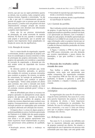retorno, que por sua vez sejam prioritários quanto
ao demais, mas na prática, todos competem pelos
mesmos recursos. Segundo o entrevistado, “no dia
a dia, o que vale é o relacionamento pessoal do
gerente do projeto com as pessoas que ele precisa
para avançar [...] muitas vezes um gerente com bom
relacionamento consegue atenção dos recursos
críticos, quando estes deveriam estar direcionados
a projetos mais importantes”.
Como não há um processo sistematizado
de priorização, ela acaba ocorrendo de maneira
informal. No final do ano, quando o resultado de
cada projeto é apresentado, que se percebe que
projetos mais importantes foram prejudicados em
função de outros não tão significativos.
5.4.6. Alocação de recursos
Esse é o maior desafio da organização, segundo
o entrevistado, devido à aprovação de projetos sem
levar em consideração os recursos existentes e à falta
de priorização dos projetos selecionados. Como os
projetos são aprovados sem considerar a capacidade
de execução da organização, a demanda por eles
está sempre acima da capacidade dos recursos
existentes.
Os diretores partem do princípio que, tendo
os recursos financeiros aprovados, os gerentes
têm condições de contratar as pessoas necessárias
para conduzir os projetos. No entanto, na opinião
do entrevistado, há restrição de profissionais no
mercado capacitados para conduzir os projetos
da organização. “Temos várias posições em aberto
para contratar, mas como o mercado está muito
aquecido e a pressão aqui está grande, ao invés
de contratar, estamos perdendo gente”, reforça o
entrevistado.
Além da dificuldade para alocar os recursos nos
projetos aprovados no planejamento anual, alguns
projetos são aprovados por exceção ao longo do
ano e incluídos no portfólio de projetos, sem
revisão dos recursos disponíveis para conduzir esses
projetos. Consequentemente, aqueles que estão em
execução precisam ser replanejados para acomodar
os projetos adicionais sem alteração dos recursos.
O impacto disso é o atraso de alguns projetos e
perdadequalidadeemoutros.Conformeapresentado
em Padovani et al. (2006), dois dos quatro projetos
estratégicos analisados foram implementados
com atraso e os seis projetos operacionais com
maior orçamento foram implementados no prazo,
mas apresentaram sérios problemas de qualidade,
como:
•	Desativação precoce, devido a mudanças no
mercado;
•	Necessidade de expansão logo após implementação,
devido a crescimento inesperado;
•	Necessidade de melhorias, devido à superficialidade
da especificação de requisitos.
5.4.7. Controle do portfólio
Não é realizado controle corporativo do portfólio
de projetos. A cada final de ano é designada uma
equipeparaatualizarasplanilhaseproduzirumbook,
a ser apresentado aos diretores, com o resultado e
estágio de cada projeto. O trabalho apresentado por
Padovani et al. (2006) foi um estudo de caso único,
cujas informações sobre os projetos tiveram que ser
garimpadas pela organização através de entrevistas
e análise de diversos relatórios produzidos de forma
não padronizada.
A Figura  7 sintetiza o PPM no Caso D, que
tem PPM pouco estruturado, com alta demanda
por recursos especializados e pouca clareza das
prioridades, o que gera conflitos e atrasos na
execução.
6. Discussão dos resultados: análise
cruzada dos casos
Para facilitar a análise dos quatro casos
estudados, nesta seção será apresentada uma
análise comparativa das organizações estudadas
e dos respectivos PPM em face dos sete estágios
analisados. O Quadro 3 apresenta o perfil dos
casos estudados e o Quadro 4 sintetiza a análise
cruzada.
6.1. Alinhamentos com prioridades
estratégicas
As organizações dos casos B e D realizam essa
etapa de forma satisfatória. Nos casos A e C, como
uma parcela importante dos projetos é oriunda
de demandas de cliente, e fonte importante
de receita, o alinhamento às prioridades fica
limitado. No caso A é utilizado como foco para as
áreas comerciais, e no caso C é feito um esforço
para que os projetos estejam alinhados com as
estratégias dos clientes.
6.2. Definições dos recursos
Nos casos A e C, os recursos são definidos com
base no orçamento elaborado para apresentação
de proposta comercial aos clientes. No entanto, a
organização do caso A apresentou um processo mais
estruturado para essa etapa, com uma gestão mais
316
Castro, H. G. et al.
Gerenciamento do portfólio ... estudos de caso. Prod. v. 20, n. 3, p. 303-321, 2010
 