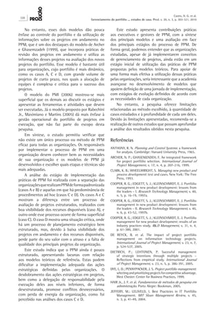No entanto, esses dois modelos dão pouca
ênfase ao controle do portfólio e da utilização de
informações sobre os projetos em andamento no
PPM, que é um dos destaques do modelo de Archer
e Ghasemzadeh (1999), que incorpora práticas de
revisão dos projetos em andamento e utiliza as
informações desses projetos na avaliação dos novos
projetos do portfólio. Esse modelo é bastante útil
para organizações, cujo portfólio é mais dinâmico,
como os casos A, C e D, com grande volume de
projetos de curto prazo, nos quais a alocação de
equipes é complexa e crítica para o sucesso dos
projetos.
O modelo do PMI (2006) mostrou-se mais
superficial que os demais ao discutir os estágios e
apresentar as ferramentas e atividades que devem
ser executadas. Já o modelo proposto por Rabechini
Jr., Maximiano e Martins (2005) dá mais ênfase à
gestão operacional do portfólio de projetos em
execução, que não faz parte do escopo desta
pesquisa.
Em síntese, o estudo permitiu verificar que
não existe um único processo ou método de PPM
eficaz para todas as organizações. Os responsáveis
por implementar o processo de PPM em uma
organização devem conhecer bem as necessidades
de sua organização e os modelos de PPM já
desenvolvidos e escolher quais etapas e técnicas são
mais adequadas.
A análise do estágio de implementação das
práticas de PPM foi realizada com a separação das
organizaçõesquerealizamPPMdeformapadronizada
(casos A e B) e aquelas em que há predominância de
procedimentos ad hoc (casos C e D). Os casos A e C
mostram a diferença entre um processo de
avaliação de projetos estruturados, realizados com
boa visibilidade dos recursos disponíveis (caso A), e
outro onde esse processo ocorre de forma superficial
(caso C). O caso D mostra uma situação crítica, onde
há um processo de planejamento estratégico bem
estruturado, mas, devido à baixa visibilidade dos
projetos em andamento e dos recursos disponíveis,
perde parte do seu valor com o atraso e a falta de
qualidade dos principais projetos da organização.
Este estudo indica que o PPM ainda é pouco
estruturado, apresentando lacunas com relação
aos modelos teóricos de referência. Estas podem
dificultar a implementação adequada das ações
estratégicas definidas pelas organizações. O
desdobramento das ações estratégicas em projetos,
bem como a delegação de responsabilidade pela
execução deles aos níveis inferiores, de forma
desestruturada, promove conflitos desnecessários,
com perda de energia da organização, como foi
percebido nas análises dos casos C e D.
Este estudo apresenta contribuições práticas
aos executivos e gestores de PPM, com a síntese
dos principais modelos e uma avaliação em face
dos principais estágios do processo de PPM. De
forma geral, podemos entender que as organizações
estudadas, apesar de já implementarem conceitos
de gerenciamento de projetos, ainda estão em um
estágio inicial de utilização das práticas de PPM
propostas pelos modelos teóricos. Para apoiar de
uma forma mais efetiva a utilização dessas práticas
pelas organizações, seria interessante que a academia
avançasse no desenvolvimento de modelos que
apoiem definição de uma jornada de implementação,
com estágios de evolução definidos de acordo com
as necessidades de cada organização.
No entanto, a pesquisa oferece limitações
relacionadas ao método escolhido, à quantidade de
casos estudados e à profundidade de cada um deles.
Devido às limitações apresentadas, recomenda-se a
realização de outros estudos que possam aprofundar
a análise dos resultados obtidos nesta pesquisa.
Referências
ANTHONY, R. N. Planning and Control Systems: a framework
for analysis. Cambridge: Harvard University Press, 1965.
ARCHER, N. P.; GHASEMZADEH, F. An integrated framework
for project portfólio selection. International Journal of
Project Management, v. 17, n. 4, p. 207-216, 1999.
CLARK, K. B.; WHEELWRIGHT, S. Managing new product and
process development: text and cases. New York: The Free
Press, 1993.
COOPER, R. G.; EDGETT, S. J.; KLEINSCHMIDT, E. J. Portfólio
management in new product development: lessons from
the leaders – I. Research Technology Management, v. 40,
n. 5, p. 16-19, 1997a.
COOPER, R. G.; EDGETT, S. J.; KLEINSCHMIDT, E. J. Portfólio
management in new product development: lessons from
the leaders – II. Research Technology Management, v. 40,
n. 6, p. 43-52, 1997b.
COOPER, R. G.; EDGETT, S. J.; KLEINSCHMIDT, E. J. Portfólio
management for new product development: results of an
industry practices study. R&D Management, v. 31, n. 4,
p. 61-380, 2001.
DE REYCK, B. et al. The impact of project portfólio
management on information technology projects.
International Journal of Project Management, v. 23, n. 7,
p. 524-537, 2005.
DIETRICH, P.; LEHTONEN, P. Sucessful management
of strategic intentions through multiple projects –
Reflections from empirical study. International Journal
of Project Management, v. 23, n. 5, p. 386-391, 2005.
DYE, L. D.; PENNYPACKER, J. S. Project portfólio management:
selectingandprioritizingprojectsforcompetitiveadvantage.
West Chester: Center for Business Practices, 1999.
HAIR Jr., J. F. et al. Fundamentos de métodos de pesquisa em
administração. Porto Alegre: Bookman, 2005.
JEFFERY, M.; LELIVELD, I. Best Practicies in IT Portfólio
Management. MIT Sloan Management Review, v. 45,
n. 3, p. 41-49, 2004.
320
Castro, H. G. et al.
Gerenciamento do portfólio ... estudos de caso. Prod. v. 20, n. 3, p. 303-321, 2010
 