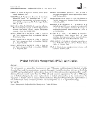 KERZNER, H. Gestão de Projetos: as melhores práticas. Porto
Alegre: Bookman, 2002.
KRUGLIANSKAS, I. Planejamento do centro de tecnologia
empresarial cativo. In: VASCONCELLOS, E. (Ed.).
Gerenciamento da tecnologia: um instrumento para a
competitividade empresarial. São Paulo: Edgar Blucher,
1992. p. 39-96.
LOVE, P. E. D.; IRANI, Z.; EDWARDS, D. J. Learning to Reduce
Rework in Projects: Analysis of Firm’s Organizational
Learning and Quality Practices. Project Management
Journal, v. 34, n. 3, p. 13-29, 2003.
PROJECT MANAGEMENT INSTITUTE – PMI. A Guide to
the Project Management Body of Knowledge (PMBOK).
Philadelphia, 1996.
PROJECT MANAGEMENT INSTITUTE – PMI. A Guide to
the Project Management Body of Knowledge (PMBOK).
2. ed. Maryland, 2000.
PROJECT MANAGEMENT INSTITUTE – PMI. A Guide to
the Project Management Body of Knowledge (PMBOK).
3. ed. Maryland, 2004.
PROJECT MANAGEMENT INSTITUTE – PMI. A Guide to
the Project Management Body of Knowledge (PMBOK).
4. ed. Maryland, 2008.
PROJECT MANAGEMENT INSTITUTE – PMI. The Standard for
Portfólio Management. Maryland: Project Management
Institute Inc., 2006.
RABECHINI Jr., R.; MAXIMIANO, A. C. A.; MARTINS, V. A.
A adoção de portfólio como uma alternativa gerencial:
o caso de uma empresa prestadora de serviço de
interconexão eletrônica. Revista da Produção, v. 15, n. 3,
p. 416-433, 2005.
ROUSSEL, P. A.; SAAD, K. N.; BOHLIN, N. Pesquisa e
Desenvolvimento: como integrar P&D ao plano
estratégico das empresas como fator de produtividade e
competitividade. São Paulo: Makron Books, 1992.
WHEELWRIGHT, S. C.; CLARK, K. B. Creating Project Plans to
Focus Product Development. Harvard Business Review,
v. 70, n. 2, p. 70-83, 1992.
YIN, R. K. Estudo de caso: planejamentos e métodos. 3. ed.
São Paulo: Bookman, 2005.
Project Portfolio Management (PPM): case studies
Abstract
This article consists of a review of the literature on the main PPM models, in addition to a critical analysis to build a
theoretical framework. Four case studies are presented of companies from different sectors, which aim to identify the
main PPM practices adopted, their implementation stage and the relations between those practices and the benefits
obtained. The main research results show that PPM is still rarely present in organizations. The lack of PPM may be
one of the factors hampering the correct implementation of strategic actions defined by the executive team. The
deployment of strategic actions in projects and the structureless delegation of responsibility for implementation to
mid-level managers creates unnecessary conflicts, with a consequential loss of an organization’s energy.
Keywords
Project Management. Project Portfolio Management. Project Selection.
Castro, H. G. et al.
Gerenciamento do portfólio ... estudos de caso. Prod. v. 20, n. 3, p. 303-321, 2010
321
 