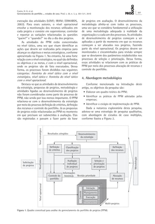 execução das atividades (LOVE; IRANI; EDWARDS,
2003). Para esses autores, o nível operacional
envolve a monitoração dos recursos utilizados em
cada projeto e consiste em supervisionar, controlar
e reportar as variações relacionadas às questões
“quem?” e “quando?” no dia a dia dos projetos.
As atividades do PPM estão concentradas
no nível tático, uma vez que visam identificar as
ações que devem ser realizadas pela empresa para
alcançar os objetivos e metas estratégicos, conforme
apresentado na Figura 1. No entanto, há uma forte
relação com o nível estratégico, no qual são definidos
os objetivos e as metas, e com o nível operacional,
onde os projetos são de fato executados. Dessa
forma, os processos foram divididos nas seguintes
categorias: fronteira do nível tático com o nível
estratégico, nível tático e fronteira do nível tático
com o nível operacional.
Destaca-se que as atividades de desenvolvimento
da estratégia, propostas de projetos, metodologia e
atividades ligadas ao desenvolvimento de projetos
não foram consideradas como parte do processo de
PPM, não sendo por isso menos importante. O PPM
relaciona-se com o desenvolvimento da estratégia
por meio do processo definição de critérios, definição
dos recursos e controle do portfólio. Já as propostas
de projetos estão relacionadas ao PPM no momento
em que precisam ser submetidas à avaliação. Elas
são registradas e passam a fazer parte da base
de projetos em avaliação. O desenvolvimento da
metodologia alinha-se com todos os processos,
uma vez que se considera fundamental a utilização
de uma metodologia adequada à realidade da
organização e a cada um dos processos. As atividades
de desenvolvimento de projetos começam a ser
aplicadas a partir do momento em que os recursos
começam a ser alocados nos projetos, fazendo
parte do nível operacional. Os projetos devem ser
monitorados e encaminhados para revisão sempre
que se desviarem dos parâmetros estabelecidos nos
processos de seleção e priorização. Dessa forma,
essas atividades se relacionam com as práticas de
PPM por meio dos processos alocação de recursos e
controle do portfólio.
4. Abordagem metodológica
Conforme mencionado na introdução deste
artigo, os objetivos da pesquisa são:
•	Elaborar um quadro teórico do PPM;
•	Identificar as práticas de PPM adotadas pelas
empresas;
•	Identificar o estágio de implementação de PPM.
Dada a natureza exploratória desta pesquisa,
adotou-se uma estratégia de pesquisa qualitativa,
com abordagem de estudos de caso múltiplos,
conforme ilustra a Figura 2.
Figura 1. Quadro conceitual para análise do gerenciamento do portfólio de projetos (PPM).
Castro, H. G. et al.
Gerenciamento do portfólio ... estudos de caso. Prod. v. 20, n. 3, p. 303-321, 2010
307
 