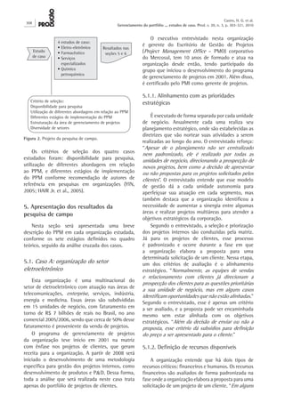Os critérios de seleção dos quatro casos
estudados foram: disponibilidade para pesquisa,
utilização de diferentes abordagens em relação
ao PPM, e diferentes estágios de implementação
do PPM conforme recomendação de autores de
referência em pesquisas em organizações (YIN,
2005; HAIR Jr. et al., 2005).
5. Apresentação dos resultados da
pesquisa de campo
Nesta seção será apresentada uma breve
descrição do PPM em cada organização estudada,
conforme os sete estágios definidos no quadro
teórico, seguido da análise cruzada dos casos.
5.1. Caso A: organização do setor
eletroeletrônico
Esta organização é uma multinacional do
setor de eletroeletrônico com atuação nas áreas de
telecomunicações, enterprise, serviços, indústria,
energia e medicina. Essas áreas são subdivididas
em 15 unidades de negócio, com faturamento em
torno de R$ 7 bilhões de reais no Brasil, no ano
comercial 2005/2006, sendo que cerca de 50% desse
faturamento é proveniente da venda de projetos.
O programa de gerenciamento de projetos
da organização teve início em 2001 na matriz
com ênfase nos projetos de clientes, que geram
receita para a organização. A partir de 2008 será
iniciado o desenvolvimento de uma metodologia
específica para gestão dos projetos internos, como
desenvolvimento de produtos e P&D. Dessa forma,
toda a análise que será realizada neste caso trata
apenas do portfólio de projetos de clientes.
O executivo entrevistado nesta organização
é gerente do Escritório de Gestão de Projetos
(Project Management Office – PMO) corporativo
do Mercosul, tem 10 anos de formado e atua na
organização desde então, tendo participado do
grupo que iniciou o desenvolvimento do programa
de gerenciamento de projetos em 2001. Além disso,
é certificado pelo PMI como gerente de projetos.
5.1.1. Alinhamento com as prioridades
estratégicas
É executado de forma separada por cada unidade
de negócio. Anualmente cada uma realiza seu
planejamento estratégico, onde são estabelecidas as
diretrizes que vão nortear suas atividades a serem
realizadas ao longo do ano. O entrevistado reforça:
“Apesar de o planejamento não ser centralizado
nem padronizado, ele é realizado por todas as
unidades de negócio, direcionando a prospecção de
novos projetos, bem como a decisão de apresentar
ou não propostas para os projetos solicitados pelos
clientes”. O entrevistado entende que esse modelo
de gestão dá a cada unidade autonomia para
aperfeiçoar sua atuação em cada segmento, mas
também destaca que a organização identificou a
necessidade de aumentar a sinergia entre algumas
áreas e realizar projetos multiáreas para atender a
objetivos estratégicos da corporação.
Segundo o entrevistado, a seleção e priorização
dos projetos internos são conduzidas pela matriz.
Já para os projetos de clientes, esse processo
é padronizado e ocorre durante a fase em que
a organização elabora a proposta para uma
determinada solicitação de um cliente. Nessa etapa,
um dos critérios de avaliação é o alinhamento
estratégico. “Normalmente, as equipes de vendas
e relacionamento com clientes já direcionam a
prospecção dos clientes para as questões prioritárias
a sua unidade de negócio, mas em alguns casos
identificam oportunidades que não estão alinhadas.”
Segundo o entrevistado, esse é apenas um critério
a ser avaliado, e a proposta pode ser encaminhada
mesmo sem estar alinhada com os objetivos
estratégicos. “Além da decisão de enviar ou não a
proposta, esse critério dá subsídios para definição
do preço a ser apresentado para o cliente.”
5.1.2. Definição de recursos disponíveis
A organização entende que há dois tipos de
recursos críticos: financeiros e humanos. Os recursos
financeiros são avaliados de forma padronizada na
fase onde a organização elabora a proposta para uma
solicitação de um projeto de um cliente. “Em alguns
Figura 2. Projeto da pesquisa de campo.
Estudo
de caso
4 estudos de caso:
• Eletro-eletrônico
• Farmacêutico
• Serviços
especializados
• Químico
petroquímico
Resultados nas
seções 5 e 6
Critério de seleção:
Disponibilidade para pesquisa
Utilização de diferentes abordagens em relação ao PPM
Diferentes estágios de implementação do PPM
Estruturação da área de gerenciamento de projetos
Diversidade de setores
308
Castro, H. G. et al.
Gerenciamento do portfólio ... estudos de caso. Prod. v. 20, n. 3, p. 303-321, 2010
 