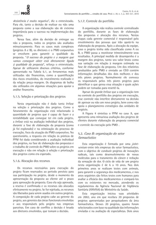 desistência é muito negativo”, diz o entrevistado.
Para ele, tanto a decisão de realizar ou não uma
proposta como a sua elaboração são de extrema
importância para o sucesso na implementação dos
projetos.
Nessa fase, além da decisão de entregar ou
não a proposta, todos os projetos são avaliados
minuciosamente. Para os casos mais complexos
(projetos A e B), os diretores e o PMO corporativo
se envolvem para garantir a qualidade da
proposta. “O sucesso do projeto e a margem que
vamos conseguir obter está diretamente ligada
à qualidade da proposta”, reforça o entrevistado.
Apesar de utilizarem diversos critérios, conforme
apresentado na Tabela 6.1, as ferramentas mais
utilizadas são financeiras, como a quantificação
dos riscos envolvidos, do investimento realizado e
da relação preço-margem. Os diagramas de bolha
são utilizados em algumas situações para apoiar a
análise financeira.
5.1.5. Seleção e priorização dos projetos
Nesta organização não é dada tanta ênfase
na seleção e priorização dos projetos. Como o
faturamento da organização está relacionado à
quantidade de projetos que é capaz de fazer e a
rentabilidade que consegue ter em cada projeto,
a ênfase está na avaliação individual dos projetos,
durante a fase de elaboração da proposta (como
já foi explorado) e na otimização do processo de
execução, foco da atuação do PMO corporativo. No
questionário, a resposta em relação às práticas de
PPM foi dada considerando a avaliação individual
dos projetos, na fase de elaboração das propostas e
o trabalho de controle do PMO sobre os projetos em
execução e não em relação à seleção e priorização
dos projetos como era esperado.
5.1.6. Alocação dos recursos
Os recursos necessários para execução do
projeto ficam reservados ao período previsto para
sua participação no projeto, desde o momento da
apresentação da proposta ao cliente até o prazo
para aprovação da proposta. Caso ela seja aprovada,
a reserva é confirmada e os recursos são alocados
efetivamente no projeto. Se for rejeitada, os recursos
são liberados para serem usados em outros projetos.
A composição de cada projeto cabe ao gerente do
projeto, aos gerentes das áreas funcionais envolvidas
e aos responsáveis pelo projeto nas empresas
parceiras. Em caso de conflito a decisão é levada
aos diretores envolvidos, que tomam a decisão.
5.1.7. Controle do portfólio
A organização não realiza controle centralizado
do portfólio, durante as fases de elaboração
das propostas e alocação dos recursos. Nestas
etapas cada gerente comercial é responsável pelo
envolvimento das pessoas que irão apoiá-lo na
elaboração da proposta. Após a alocação da equipe,
caso o projeto tenha sido classificado como A ou
B, o PMO passa a monitorar trimestralmente seus
resultados. A principal medida de desempenho é a
margem dos projetos, tanto seu valor bruto como
sua variação em relação à margem estimada na
fase de elaboração da proposta. Um dos relatórios
produzidos pelo PMO e enviado ao CEO contém
informações detalhadas dos dois melhores e dos
três piores projetos. Normalmente ele convoca
os responsáveis pelos três piores projetos para
identificar o que gerou essa situação e quais ações
podem ser tomadas para revertê-la.
Apesar da grande ênfase que a organização tem
no controle do portfólio dos projetos em execução,
esse controle não interfere diretamente na decisão
de aprovar ou não um novo projeto, bem como não
apoia o planejamento estratégico das unidades de
negócio.
A Figura 4 sintetiza o PPM no caso A, que
apresenta uma minuciosa avaliação dos projetos de
clientes durante elaboração da proposta comercial
e controle da execução pelo PMO .
5.2. Caso B: organização do setor
farmacêutico
Esta organização é formada por uma joint-
venture entre três empresas do setor farmacêutico,
com o objetivo de conduzir projetos de inovações
radicais, tais como desenvolvimento de novas
moléculas para o tratamento do câncer e redução
da sensação de dor. O ciclo de vida de um projeto
nesta organização é de 6 a 10 anos. Nos dois
primeiros anos se realizam testes com animais,
para garantir a segurança dos medicamentos, e nos
anos seguintes são feitos testes com humanos para
avaliar a eficácia dos medicamentos e compará-los
com os existentes no mercado, atendendo os
regulamentos da Agência Nacional de Vigilância
Sanitária (ANVISA) do Ministério da Saúde.
Esta organização iniciou suas atividades
em 2002, ano em que recebeu 20 propostas de
projetos apresentadas por pesquisadores da área
farmacêutica. Desses 20 projetos, quatro foram
selecionados com base na qualidade das informações
enviadas e na avaliação de especialistas. Dois anos
310
Castro, H. G. et al.
Gerenciamento do portfólio ... estudos de caso. Prod. v. 20, n. 3, p. 303-321, 2010
 