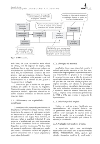mais tarde, em 2004, foi realizada nova rodada
de seleção, com 12 propostas de projeto, sendo
escolhidas duas, o que totalizou um conjunto de
seis projetos no portfólio da organização. A partir
desta data, foi interrompida a avaliação de novos
projetos – para que se pudesse estruturar o fluxo de
projetos e o método de avaliação deles –, que está
sendo retomada no 2º semestre de 2007, já com o
novo processo de avaliação.
O entrevistado para o estudo de caso possui
mestrado em gestão de inovação na Inglaterra.
Atualmente ocupa o cargo de gerente executivo da
organização avaliada, reportando diretamente ao
comitê executivo constituído por diretores das três
empresas sócias.
5.2.1. Alinhamento com as prioridades
estratégicas
O comitê executivo, composto por diretores das
três empresas farmacêuticas sócias, definiu o critério
de aceitação das propostas de projetos apresentadas
e é responsável pela aprovação de todos os projetos
em cada uma de suas etapas. Nesse momento, os
diretores avaliam a qualidade individual de cada
projeto e o benefício dele para suas organizações
e dão parecer favorável ou não à sua continuidade.
Segundo o executivo entrevistado, “Na fase inicial
de aprovação os diretores estão mais preocupados
em avaliar a consistência técnica dos projetos e
garantir alinhamento com as classes terapêuticas e
moléculas selecionadas”.
5.2.2. Definição dos recursos
A definição dos recursos disponíveis também é
realizada pelo comitê executivo a cada dois anos,
com base em um planejamento orçamentário bianual
para investimento nos projetos e na contratação
de recursos internos para gestão dos projetos. A
organização conta com uma equipe de 22 pessoas,
em que cerca de 30% tem dedicação parcial aos
projetos aprovados, com atuação na prospecção
de novos projetos e na avaliação das propostas, e
70% estão dedicados integralmente aos projetos
já aprovados. Além dos recursos fornecidos pelos
sócios, a empresa conta com recursos provenientes
da FINEP e CNPq para reforçar o orçamento de
alguns projetos.
5.2.3. Classificação dos projetos
Embora os projetos sejam classificados em
aproximadamente seis categorias distintas, eles
são gerenciados dentro de um mesmo portfólio,
podendo haver realocação de recursos entre os
projetos de acordo com a necessidade. O nome
das categorias não foi revelado, pois trata-se de
informação confidencial.
5.2.4. Avaliação individual dos projetos
A organização aplica uma metodologia
desenvolvida com base no funil de desenvolvimento
(CLARK; WHEELWRIGHT, 1993), apoiado por
métodos financeiros, modelos de ponderação e
Figura 4. PPM no caso A.
Alinhamento com
prioridades
estratégicas
Seleção e
priorização
de projetos
Controle
do portfólio
Classificação
dos projetos
Avaliação de
projetos
Definição
dos recursos
Alocação
de recursos
Utilizado como foco de prospecção,
é um dos critérios para elaboração
de propostas comerciais
Definidos na elaboração da proposta e
reservados até alocação no projeto ou
cancelamento da proposta
Projetos minuciosamente avaliados antes
do envio da proposta para os clientes,
com ênfase nos métodos financeiros
Não há ênfase neste processo, pois
o faturamento da organização está
diretamente relacionado ao número
de projetos que ela consegue vender
Os projetos mais críticos
são controlados pelo PMO
após o início da execução
portfólio
Castro, H. G. et al.
Gerenciamento do portfólio ... estudos de caso. Prod. v. 20, n. 3, p. 303-321, 2010
311
 